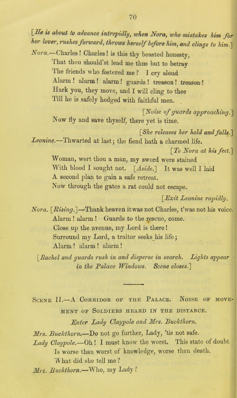 \_ITe is about to advance intrepidly, when Nora, who mistakes him for her lover, rushes forward, throws herself before him, and clings to him.] Nora.—Charles ! Charles! is this thy boasted honesty, lhat thou should’st lead me thus but to betray I he friends who fostered me ? I cry aloud Alarm ! alarm ! alarm! guards ! treason! treason f Hark you, they move, and I will cling to thee 1 ill he is safely hedged with faithful men. [Noise of guards approaching.] Now fly and save thyself, there yet is time. [She releases her hold and falls.] Leonine.—Thwarted at last; the fiend hath a charmed life. [To Nora at his feet.] Woman, wert thou a man, my sword were stained With blood I sought not. [Aside.] It was well I laid A second plan to gain a safe retreat. Now through the gates a rat could not escape. [Exit Leonine rapidly. Nora. [Rising.]—Thank heaven it was not Charles, t’was not his voice. Alarm ! alarm ! Guards to the rescue, come. Close up the avenue, my Lord is there! Surround my Lord, a traitor seeks his life; Alarm ! alarm ! alarm! [Rachel and guards rush in and disperse in search. Lights appear in the Palace Windows. Scene closes.] Scene II.—A Corridor of the Palace. Noise of move- ment of Soldiers heard in the distance. Enter Lady Claypole and Mrs. Buckthorn. Mrs. Buckthorn.—Do not go further, Lady, ’tis not safe. Lady Claypole.—Oh ! I must know the worst. This state of doubt Is worse than worst of knowledge, worse than death. W hat did she tell me ? Mrs. Buckthorn.—Who, my Lady?