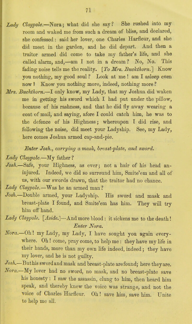 Lady Claypole.—Nora; wliat did she say? She rushed into my room and waked me from such a dream of bliss, and declared, she confessed: said her lover, one Charles Ilarfleur, and she did meet in the garden, and he did depart. And then a traitor armed did come to take my father’s life, and she called alarm, and,—am I not in a dream? No, No. This fading noise tells me the reality. [To Mrs. Buckthorn.] Know you nothing, my good soul ? Look at me ! am I asleep even Snow ? Know you nothing more, indeed, nothing more ? Mrs. Buckthorn.—I only know, my Lady, that my Joshua did waken me in getting his sword which I had put under the pillow, because of his rashness, and that he did fly away wearing a coat of mail, and saying, afore I could catch him, he was to the defence of his Highness; whereupon I did rise, and following the noise, did meet your Ladyship. See, my Lady, here conies Joshua armed cap-and-pie. Bnter Josh., carrying a mask, breast-plate, and sword. Lady Claypole.—My father ? Josh.—Safe, your Highness, as ever; not a hair of his head an- injured. Indeed, we did so surround him, Smite’em and all of us, with our swords drawn, that the traitor had no chance. Lady Claypole.—Was he an armed man? Josh.—Double armed, your Ladyship. His sword and mask and breast-plate I found, and Smite’em has him. They will try him off hand. Lady Claypole. [Aside.]—And more blood: it sickens me to the death! Enter Nora. Nora.—Oh! my Lady, my Lady, I have sought you again every- where. Oh! come, pray come, to help me : they have my life in their hands, more than my own life indeed, indeed; they have my lover, and he is not guilty. Josh.—Buthis sword and mask and breast-plate are found; here they are. ’ Nora.—My lover had no sword, no mask, and no breast-plate save his honesty: I saw the assassin, clung to him, then heard him speak, and thereby knew the voice was strange, and not the voice of Charles Ilarfleur. Oh! save him, save him. Unite to help me all.