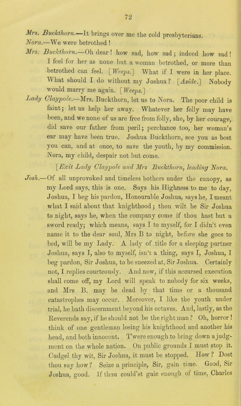 Mrs. Buckthorn.— ft brings over me the cold presbyterians. Nora.—We were betrothed ! Mrs. Buckthorn. Oh dear! how sad, how sad; indeed how sad! I feel for her as none but a woman betrothed, or more than betrothed can feel. [ Weeps.'] What if I were in her place. What should I do without my Joshua? [Asicle.~\ Nobody would marry me again. \_Weeps.'] Lady Clay pole.—Mrs. Buckthorn, let us to Nora. The poor child is faint; let us help her away. Whatever her folly may have been, and we none of us are free from folly, she, by her courage, did save our father from peril; perchance too, her woman’s ear may have been true. Joshua Buckthorn, see you as best you can, and at once, to save the youth, by my commission. Nora, my child, despair not but come. \_Exit Lady Clay pole and Mrs Buckthorn, leading Nora. Josh.—Of all unprovoked and timeless bothers under the canopy, as my Lord says, this is one. Says his Highness to me to day, Joshua, I beg his pardon, Honourable Joshua, says he, I meant what I said about that knighthood; thou wilt be Sir* Joshua to night, says he, when the company come if thou hast but a sword ready; which means, says I to myself, for I didn’t even name it to the dear soul, Mrs B to night, before she goes to bed, will be my Lady. A lady of. title for a sleeping partner Joshua, says I, also to myself, isn’t a thing, says I, Joshua, I beg pardon, Sir Joshua, to be sneezed at, Sir Joshua. Certainly not, I replies courteously. And now, if this accursed execution shall come off, my Lord will speak to nobody for six weeks, and Mrs B. may be dead by that time or a thousand catastrophes may occur. Moreover, I like the youth under trial, he hath discernment beyond his octaves. And, lastly, as the Reverends say, if he should not be the right man ? Oh, horror ! think of one gentleman losing his knighthood and another his head, and both innocent. T’vvere enough to bring down a judg- ment on the whole nation. On public grounds I must stop it. Cudgel tby wit, Sir Joshua, it must be stopped. How ? Dost thou say how? Seize a principle, Sir, gain time. Good, Sir Joshua, good. If thou could’st gain enough of time, Charles