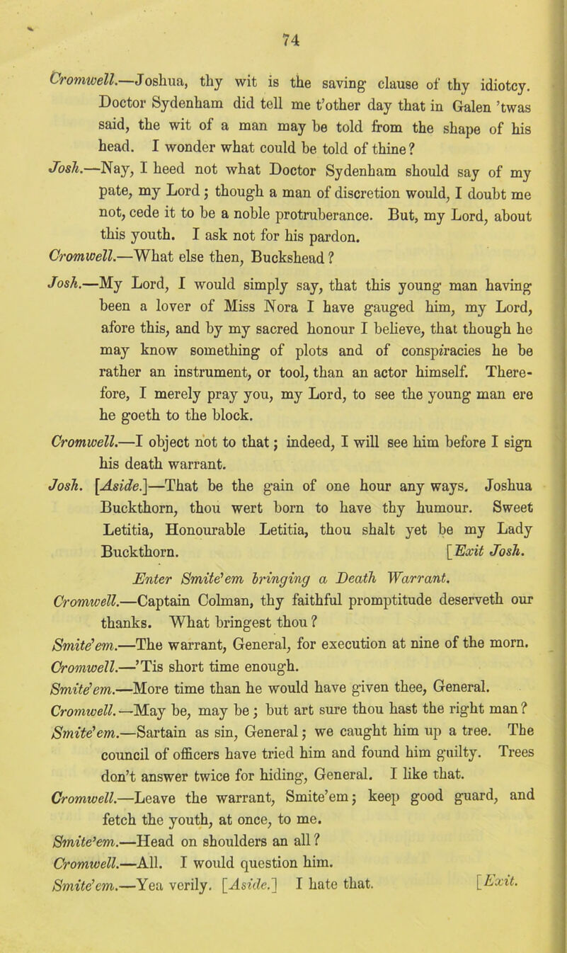 Cromwell.—Joshua, thy wit is the saving clause of thy idiotcy. Doctor Sydenham did tell me t’other day that in Galen ’twas said, the wit of a man may he told from the shape of his head. I wonder what could be told of thine? Josh.—Nay, I heed not what Doctor Sydenham should say of my pate, my Lord; though a man of discretion would, I doubt me not, cede it to be a noble protruberance. But, my Lord, about this youth. I ask not for his pardon. Cromwell.—What else then, Buckshead ? Josh.—My Lord, I would simply say, that this young man having been a lover of Miss Nora I have gauged him, my Lord, afore this, and by my sacred honour I believe, that though he may know something of plots and of conspiracies he be rather an instrument, or tool, than an actor himself. There- fore, I merely pray you, my Lord, to see the young man ere he goeth to the block. Cromwell.—I object not to that; indeed, I will see him before I sign his death warrant. Josh. [Aside.]—That be the gain of one hour any ways. Joshua Buckthorn, thou wert born to have thy humour. Sweet Letitia, Honourable Letitia, thou shalt yet be my Lady Buckthorn. [Exit Josh. Enter Smite1 em bringing a Death Warrant. Cromwell.—Captain Colman, thy faithful promptitude deserveth our thanks. What bringest thou ? Smite'em.—The warrant, General, for execution at nine of the morn. Cromwell.—’Tis short time enough. Smite'em.—More time than he would have given thee, General. Cromwell. —May be, may be; but art sure thou hast the right man ? Smite'em.—Sartain as sin, General ,* we caught him up a tree. The council of officers have tried him and found him guilty. Trees don’t answer twice for hiding’, General. I like that. Cromwell— Leave the warrant, Smite’em; keep good guard, and fetch the youth, at once, to me. Smite1 em.—Head on shoulders an all ? Cromivell.—All. I would question him. Smite'cm.—Yea verily. [Aside.] I hate that. [Exit.