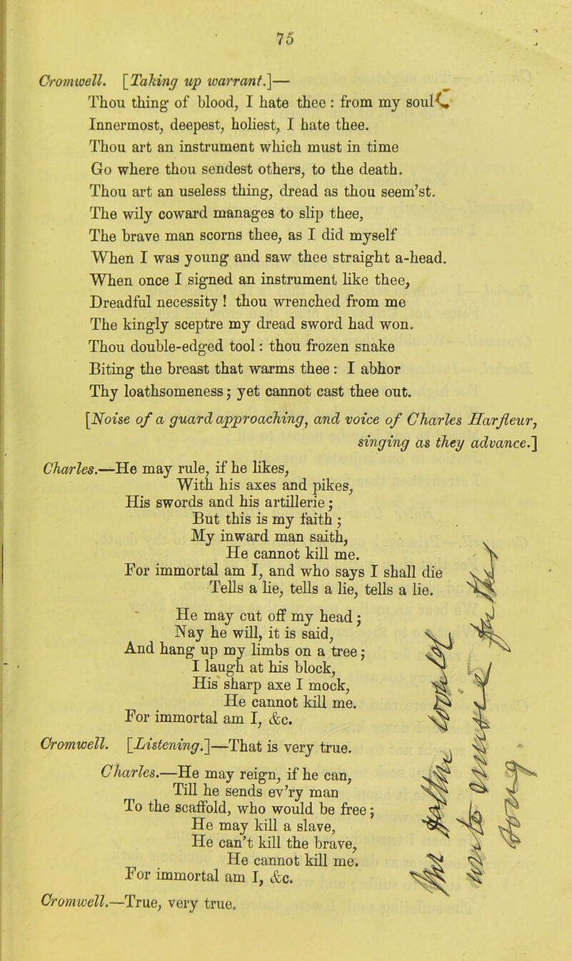 Cromwell. [Tailing up warrant.]— Thou thing- of blood, I hate thee : from my soulC Innermost, deepest, holiest, I hate thee. Thou art an instrument which must in time Go where thou sendest others, to the death. Thou art an useless thing, dread as thou seem’st. The wily coward manages to slip thee, The brave man scorns thee, as I did myself When I was young and saw thee straight a-head. When once I signed an instrument like thee, Dreadful necessity ! thou wrenched from me The kingly sceptre my dread sword had won. Thou double-edged tool: thou frozen snake Biting the breast that warms thee: I abhor Thy loathsomeness; yet cannot cast thee out. [Noise of a guard approaching, and voice of Charles Harjleur, singing as they advance.] Charles.—He may rule, if he likes, With his axes and pikes, His swords and his artillerie; But this is my faith • My inward man saith, He cannot kill me. For immortal am I, and who says I sha Tells a lie, tells a lie, tells a He may cut off my head; Nay he will, it is said, And hang up my limbs on a tree; I laugh at his block, His sharp axe I mock, He cannot kill me. For immortal am I, &c. Cromwell. [Listening.]—That is very true. Charles.—He may reign, if he can, Till he sends ev’ry man To the scaffold, who would be free; He may kill a slave, He can’t kill the brave. He cannot kill me. For immortal am I, &c. Cromwell.—True, very true.