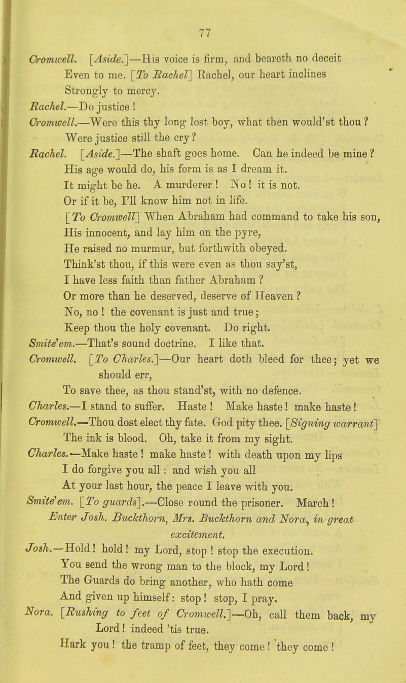 Cromwell. [.Aside.]—His voice is firm, and beareth no deceit Even to me. \_To Rachel] Rachel, our heart inclines Strongly to mercy. Rachel.—Do justice ! Cromwell.—Were this thy long- lost boy, what then would’st thou ? Were justice still the cry? Rachel. [Aside.]—The shaft goes home. Can he indeed be mine ? His age would do, his form is as I dream it. It might be he. A murderer ! No ! it is not. Or if it be, I’ll know him not in life. [ To Cromwell] When Abraham had command to take his son, His innocent, and lay him on the pyre, He raised no murmur, but forthwith obeyed. Think’st thou, if this were even as thou say’st, I have less faith than father Abraham ? Or more than he deserved, deserve of Heaven ? No, no ! the covenant is just and true; Keep thou the holy covenant. Do right. Smite'em.—That’s sound doctrine. I like that. Cromwell. \_To Charles.]—Our heart doth bleed for thee; yet we should err, To save thee, as thou stand’st, with no defence. Charles.—I stand to suffer. Haste ! Make haste! make haste! Cromwell.—Thou dost elect thy fate. God pity thee. [Signing warrant] The ink is blood. Oh, take it from my sight. Charles. —Make haste ! make haste! with death upon my lips I do forgive you all: and wish you all At your last hour, the peace I leave with you. Smite'em. [To guards].—Close round the prisoner. March! Enter Josh. Buckthorn, Mrs. Buckthorn and Nora, in great excitement. Josh. — Hold! hold! my Lord, stop ! stop the execution. You send the wrong man to the block, my Lord! The Guards do bring another, who hath come And given up himself: stop ! stop, I pray. Nora. [Rushing to feet of Cromwell.]—Oh, call them back, my Lord! indeed ’tis true. Hark you ! the tramp of feet, they come ! they come !