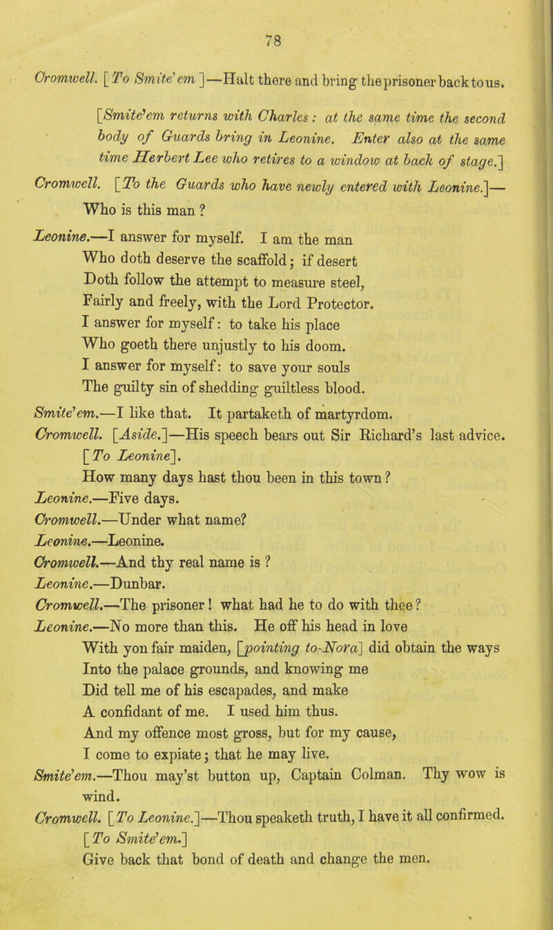 Cromwell. [ To Smite'cm ]—Halt there and bring theprisoner backtous. [Smite’cm returns with Charles: at the same time the second body of Guards bring in Leonine. Enter also at the same time Herbert Lee who retires to a window at bach of stage.] Cromwell. [To the Guards who have newly entered with Leonine.]— Who is this man ? Leonine.—I answer for myself. I am the man Who doth deserve the scaffold; if desert Doth follow the attempt to measure steel, Fairly and freely, with the Lord Protector. I answer for myself: to take his place Who goeth there unjustly to his doom. I answer for myself: to save your souls The guilty sin of shedding guiltless blood. Smite'em.—I like that. It partaketh of martyrdom. Cromwell. [Aside.’]—His speech bears out Sir Richard’s last advice. [To Leonine], How many days hast thou been in this town ? Leonine.—Five days. Cromwell.—Under what name? Leonine.—Leonine. Cromwell.—And thy real name is ? Leonine.—Dunbar. Cromwell.—The prisoner! what had he to do with thee ? Leonine.—No more than this. He off his head in love With yon fair maiden, [pointing to-Nora] did obtain the ways Into the palace grounds, and knowing me Did tell me of his escapades, and make A confidant of me. I used him thus. And my offence most gross, but for my cause, I come to expiate; that he may live. Smite'em.—Thou may’st button up, Captain Colman. Thy wow is wind. Cromwell. [To Leonine.]—Thou speaketh truth, I have it all confirmed. [To Smite'em.] Give back that bond of death and change the men.