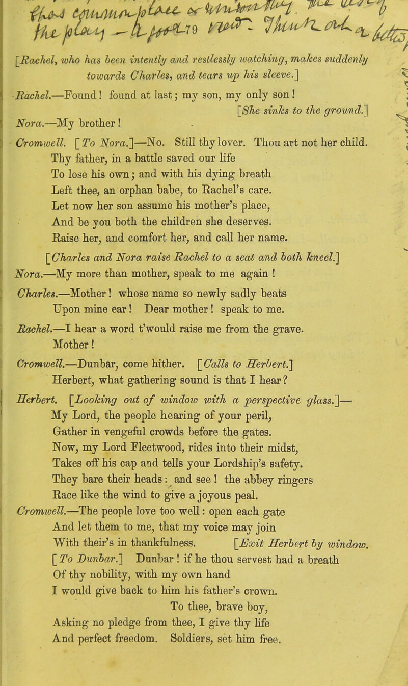 [Rachel, who has been intently and restlessly watching, makes suddenly towards Charles, and tears up his sleeve.] Rachel.—Found! found at last; my son, my only son ! [She sinks to the ground.] Nora.—My brother ! Cromwell. [ To Nora.]—No. Still thy lover. Thou art not her child. Thy father, in a battle saved our life To lose his own; and with his dying breath Left thee, an orphan babe, to Rachel's care. Let now her son assume his mother’s place, And be you both the children she deserves. [Charles and Nora raise Rachel to a seat and both kneel.] Nora.—My more than mother, speak to me again ! Charles.—Mother! whose name so newly sadly beats Upon mine ear! Dear mother! speak to me. Rachel.—I hear a word t’would raise me from the grave. Mother! Cromwell.—Dunbar, come hither. [ Calls to Herbert.] Herbert, what gathering sound is that I hear ? Herbert. [.Looking out of window with a perspective glass.]— My Lord, the people hearing of your peril, Gather in vengeful crowds before the gates. Now, my Lord Fleetwood, rides into their midst, Takes off his cap and tells your Lordship’s safety. They bare their heads: and see ! the abbey ringers Race like the wind to give a joyous peal. Cromivell.—The people love too well: open each gate And let them to me, that my voice may join With their’s in thankfulness. [Exit Herbert by window. [ To Dunbar.] Dunbar ! if he thou servest had a breath Of thy nobility, with my own hand I would give back to him his father’s crown. To thee, brave boy, Asking no pledge from thee, I give thy life And perfect freedom. Soldiers, set him free. hUr/0