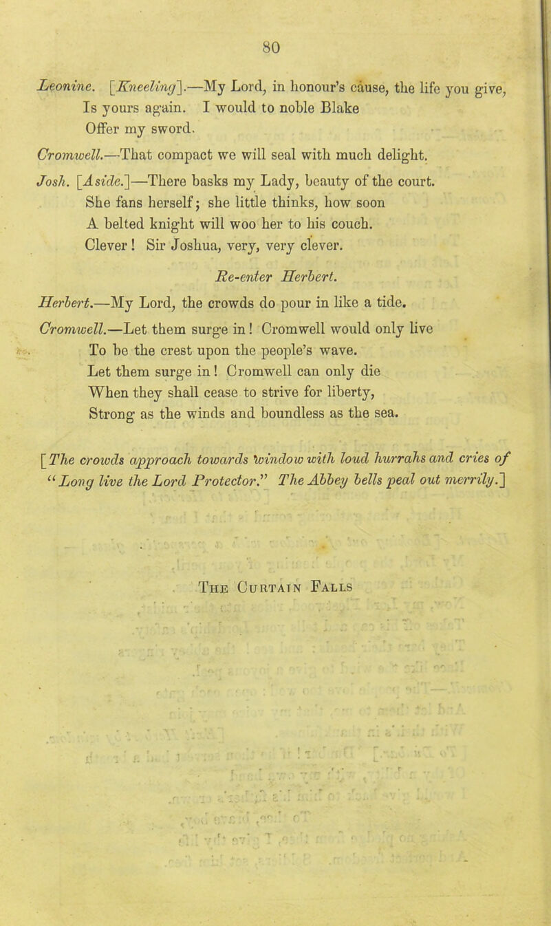 Leonine. [Kneeling'].—My Lord, in honour’s cause, the life you give, Is yours again. I would to noble Blake Oiler my sword. Cromwell.—That compact we will seal with much delight. Josh. [Aside.]—There basks my Lady, beauty of the court. She fans herself; she little thinks, how soon A belted knight will woo her to his couch. Clever ! Sir Joshua, very, very clever. Re-enter Herbert. Herbert.—My Lord, the crowds do pour in like a tide. Cromwell.—Let them surge in! Cromwell would only live To he the crest upon the people’s wave. Let them surge in! Cromwell can only die When they shall cease to strive for liberty, Strong as the winds and boundless as the sea. [The crowds approach towards ’window with loud hurrahs and cries of “ Long live the Lord Protector.” The Abbey bells peal out merrily.] The Curtain Falls O'-' C