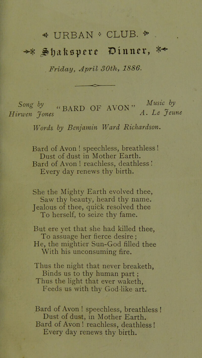 •* URBAN * CLUB. *• -Ht J»ija1;spcrc Dinner, Friday, April 30th, 1886. Song by (( BARD OF AVON ” Hirwen Jones Music by A. Le Jeune Words by Benjamin Ward Richardson. Bard of Avon ! speechless, breathless ! Dust of dust in Mother Earth. Bard of Avon ! reachless, deathless ! Every day renews thy birth. She the Mighty Earth evolved thee, Saw thy beauty, heard thy name. Jealous of thee, quick resolved thee To herself, to seize thy fame. But ere yet that she had killed thee, To assuage her fierce desire; He, the mightier Sun-God filled thee With his unconsuming fire. Thus the night that never breaketh, Binds us to thy human part; Thus the light that ever waketh, Feeds us with thy God-like art. Bard of Avon ! speechless, breathless ! Dust of dust, in Mother Earth. Bard of Avon ! reachless, deathless ! Every day renews thy birth.