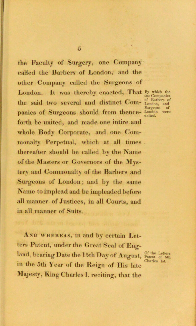 w O the Faculty of Surgery, one Company caHed the Barbers of London, and the other Company called the Surgeons of London. It was thereby enacted, That *hich the the said two several and distinct Com- London, * and Surgeons of panies of Surgeons should from thence- were forth be united, and made one intire and whole Body Corporate, and one Com- monalty Perpetual, which at all times thereafter should be called by the Name of the Masters or Governors of the Mys- tery and Commonalty of the Barbers and Surgeons of London; and by the same Name to implead and be impleaded before all manner of Justices, in all Courts, and in all manner of Suits. And whereas, in and by certain Let- ters Patent, under the Great Seal of Enff- O land, bearing Date the 15th Day of August, Patel? in the 5th Year o( the Ueign of His late Majesty, King Charles I. reciting, that the