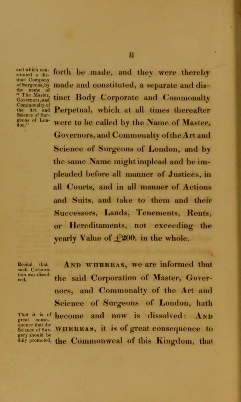 0 *3uited*Ca CdS: he made, and they were thereby tinct Company , of surgeons,by made and constituted, a separate and dis- the name of 1 govornors^and' tinct Body Corporate and Commonalty Commonalty of 1 i • 1 li- the Art and Perpetual, winch at all tunes thereafter Science of Sur- 1 jteon. of Lon- were to pe caHet{ by the ]\ame of Master, Governors, and Commonalty of the Art and Science of Surgeons of London, and by the same Name might implead and be im- pleaded before all manner of Justices, in all Courts, and in all manner of Actions and Suits, and take to them and their Successors, Lands, Tenements, Kents, or Hereditaments, not exceeding the yearly Value of ,£200. in the whole. Recital that And whereas, we are informed that such Corpora- tion was d.ssoi- Corporation of Master, Gover- nors, and Commonalty of the Art and Science of Surgeons of London, hath That it » of become and now is dissolved: And great conse- quence that the » , • n . science of sur- Whereas, it is ot great consequence to gery should be duly promoted, the Commonweal of this Kingdom, that