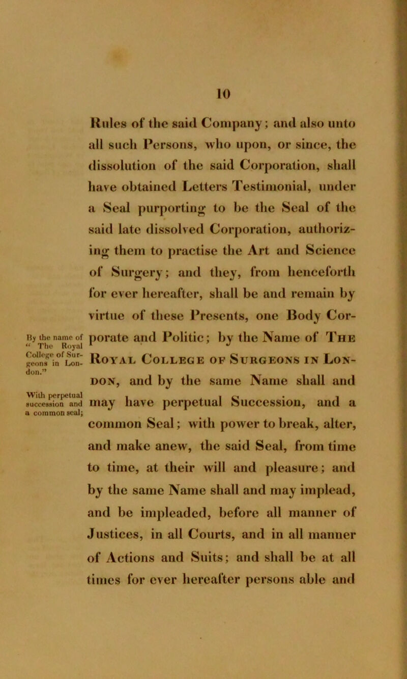 Hy the name of “ The Royal College of Sur- geons in Lon- don.” With perpetual succession and a common seal; Rules of the said Company; and also unto all such Persons, who upon, or since, the dissolution of the said Corporation, shall have obtained Letters Testimonial, under a Seal purporting to be the Seal of the # said late dissolved Corporation, authoriz- ing them to practise the Art and Science of Surgery; and they, from henceforth for ever hereafter, shall be and remain by virtue of these Presents, one Body Cor- porate and Politic; by the Name of The Royal College of Surgeons in Lon- don, and by the same Name shall and may have perpetual Succession, and a common Seal; with power to break, alter, and make anew, the said Seal, from time to time, at their will and pleasure; and by the same Name shall and may implead, and be impleaded, before all manner of Justices, in all Courts, and in all manner of Actions and Suits; and shall be at all times for ever hereafter persons able and