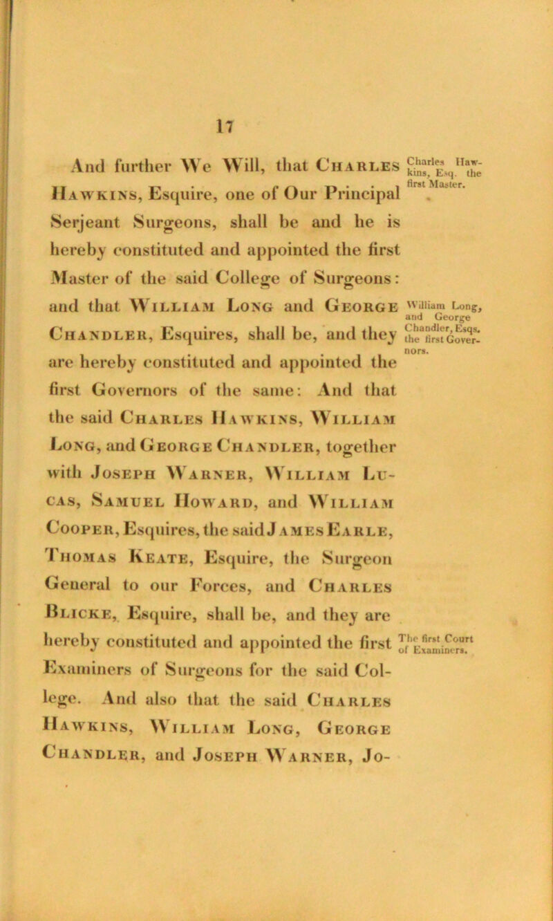And further We Will, that Charles Hawkins, Esquire, one of Our Principal Serjeant Surgeons, shall be and he is hereby constituted and appointed the lirst Master of the said College of Surgeons: ~ O Charles Haw- kins, Esq. the first Master. and that William Long and George illiam Cong;, and George Chandler, Esquires, shall be, and they are hereby constituted and appointed the first Governors of the same: And that the said Charles Hawkins, William Long, and George Chandler, together with Joseph Warner, William Lu- cas, Samuel Howard, and William Cooper, Esquires, the said J amesEarle, I homas Keate, Esquire, the Surgeon General to our Forces, and Charles Blicke, Esquire, shall be, and they are hereby constituted and appointed the first ^/,(t/1ar['tii^°r^t Examiners of Surgeons for the said Col- lege. And also that the said Charles Hawkins, William Long, George Chandler, and Joseph Warner, Jo-
