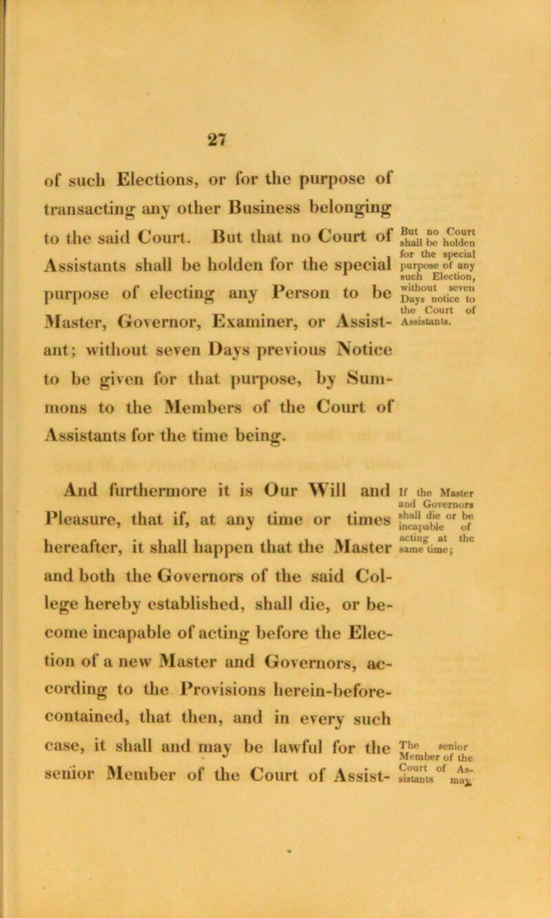 of such Elections, or for the purpose of transacting any other Business belonging to the said Court. But that no Court of Assistants shall be holden for the special purpose of electing any Person to be Master, Governor, Examiner, or Assist- ant; without seven Days previous Notice to be given for that purpose, by Sum- mons to the Members of the Court of Assistants for the time being. And furthermore it is Our Will and Pleasure, that if, at any time or times hereafter, it shall happen that the Master and both the Governors of the said Col- lege hereby established, shall die, or be- come incapable of acting before the Elec- tion of a new Master and Governors, ac- cording to the Provisions herein-before- contained, that then, and in every such case, it shall and may be lawful for the senior Member of the Court of Assist- But no Court shall be holden for the special purpose of any such Election, without seven Days notice to the Court of Assistants. If the Master and Governors shall die or be incapable of acting at the same time; The senior Member of the Court of As- sistants may.