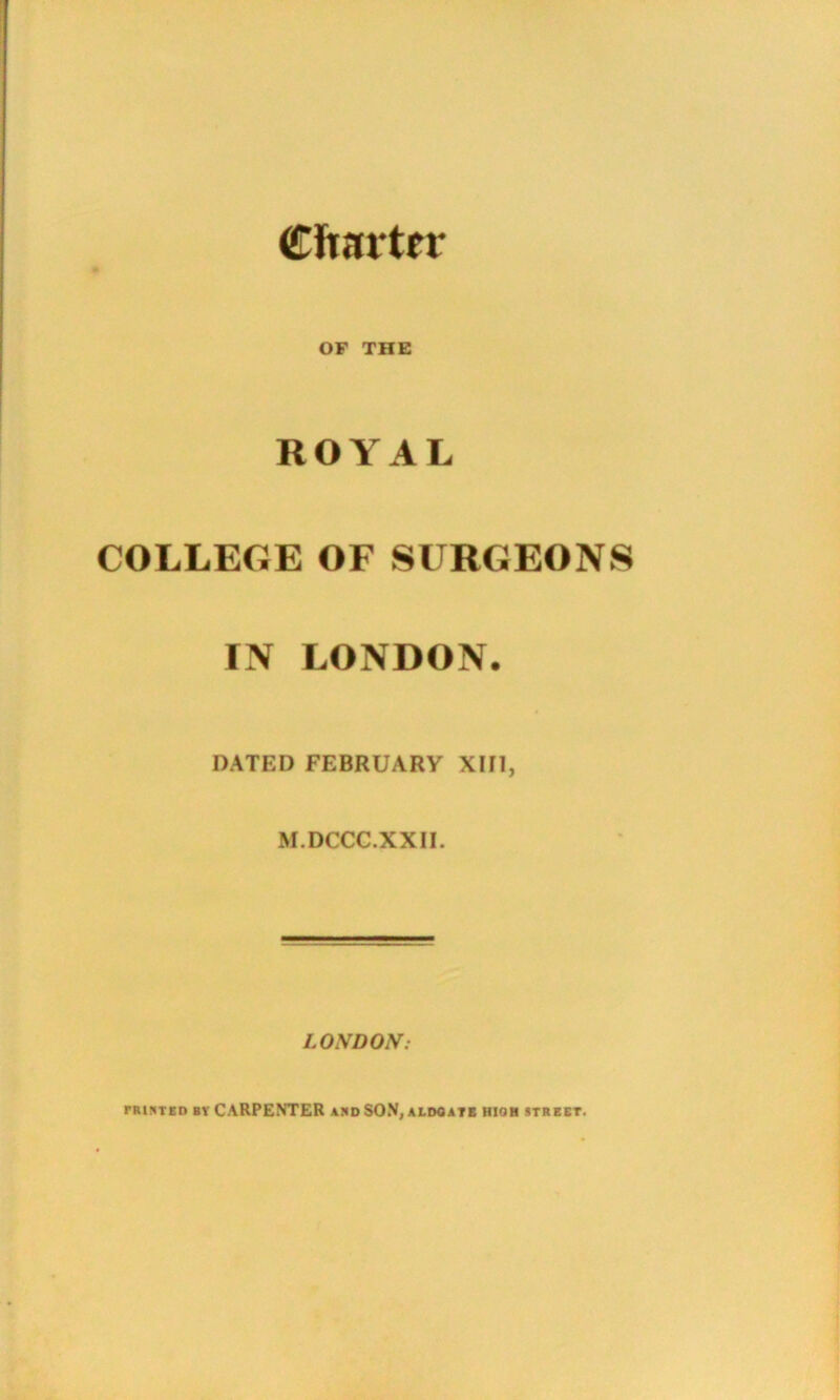Charter OF THE ROYAL COLLEGE OF SURGEONS IN LONDON. DATED FEBRUARY XIII, M.DCCC.XX1I. LONDON: printed bt CARPENTER and SON, aldoate hioh street.
