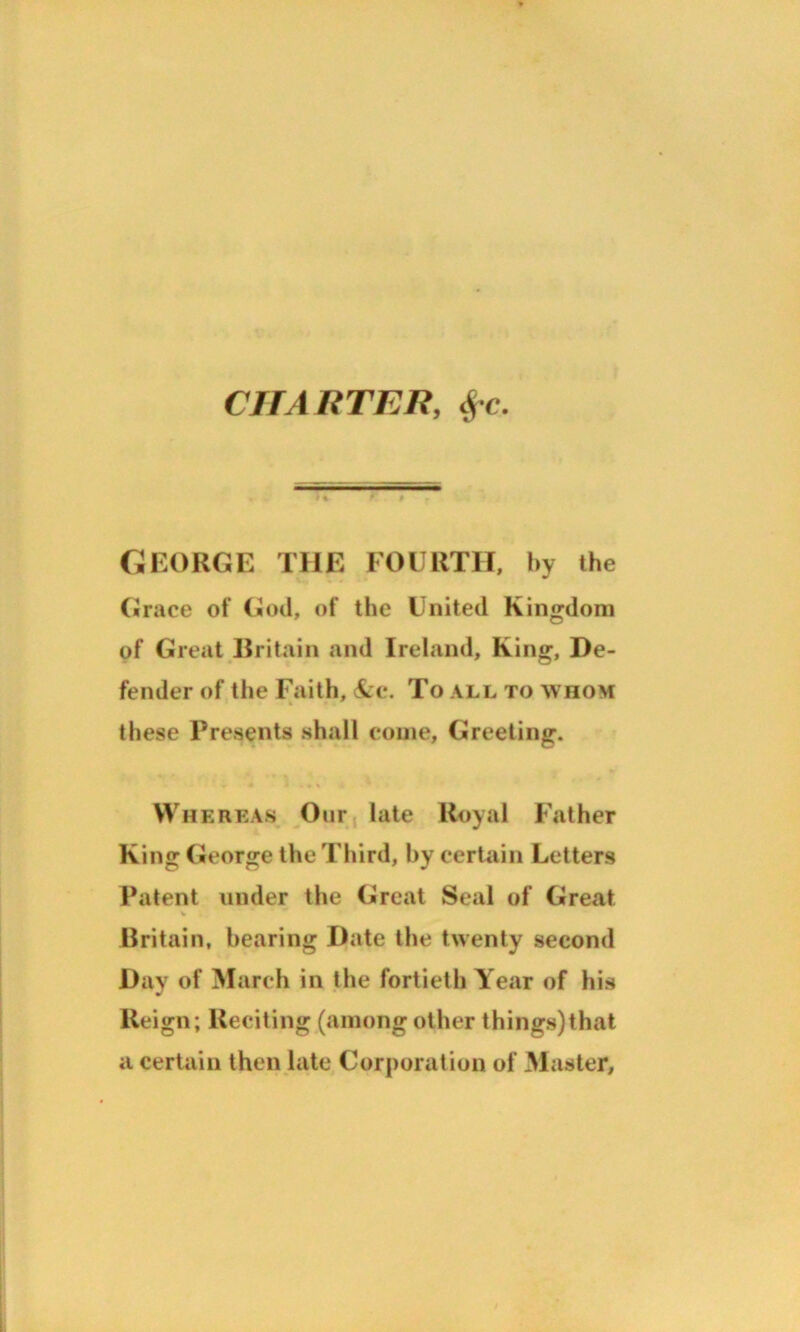 CHA RTER, fre. I % GEORGE THE FOURTH, by the Grace of God, of the United Kingdom of Great Britain and Ireland, King, De- fender of the Faith, &c. To all to whom these Presents shall come, Greeting. Whereas Our late Royal Father King George the Third, by certain Letters Patent under the Great Seal of Great % Britain, hearing Date the twenty second Day of March in the fortieth Year of his Reign; Reciting (among other things)that a certain then late Corporation of Master,