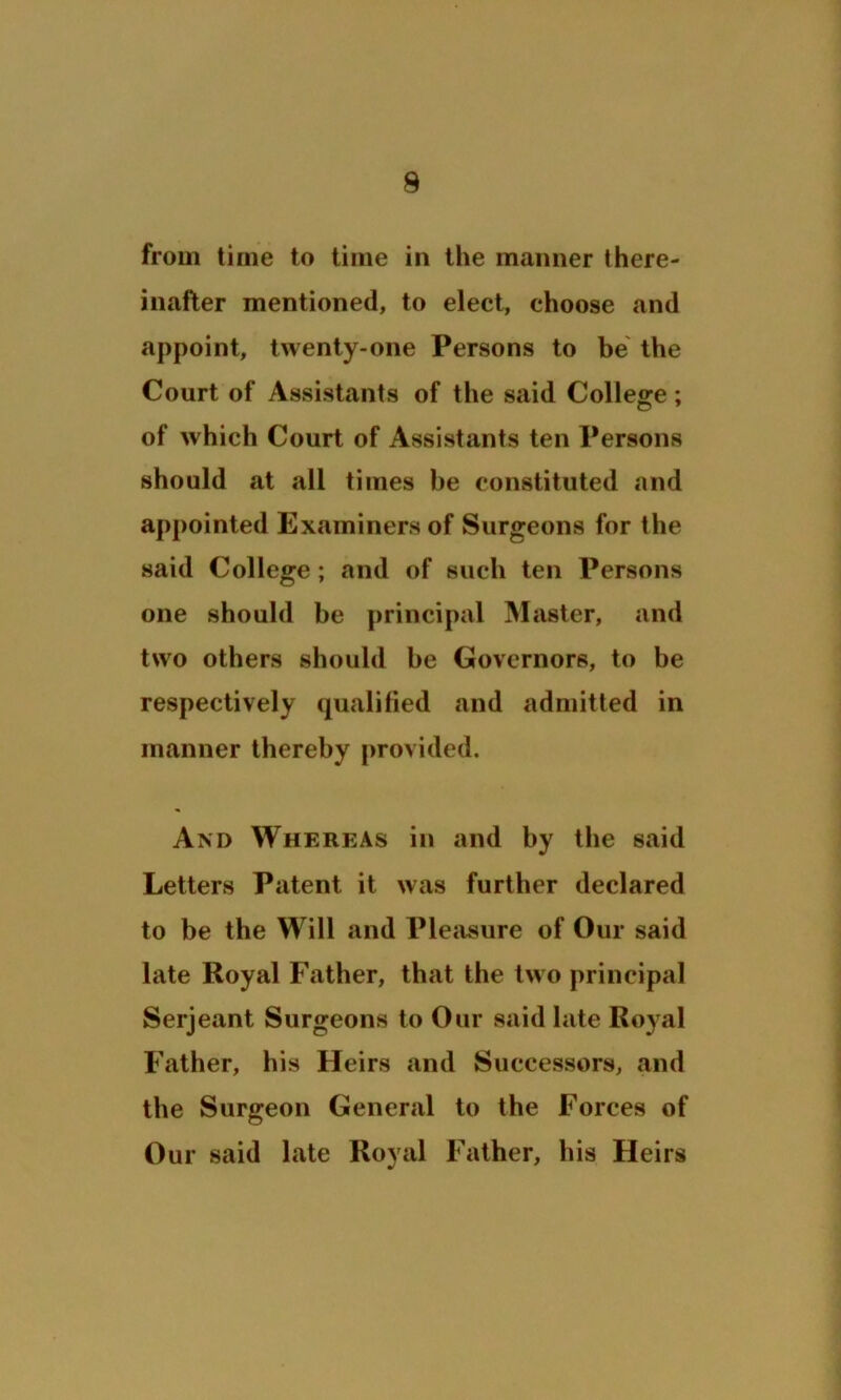 from time to time in the maimer there- inafter mentioned, to elect, choose and appoint, twenty-one Persons to be the Court of Assistants of the said College; of which Court of Assistants ten Persons should at all times he constituted and appointed Examiners of Surgeons for the said College; and of such ten Persons one should be principal Master, and two others should be Governors, to be respectively qualified and admitted in manner thereby provided. And Whereas in and by the said Letters Patent it was further declared to be the Will and Pleasure of Our said late Royal Father, that the two principal Serjeant Surgeons to Our said late Royal Father, his Heirs and Successors, and the Surgeon General to the Forces of Our said late Royal Father, his Heirs