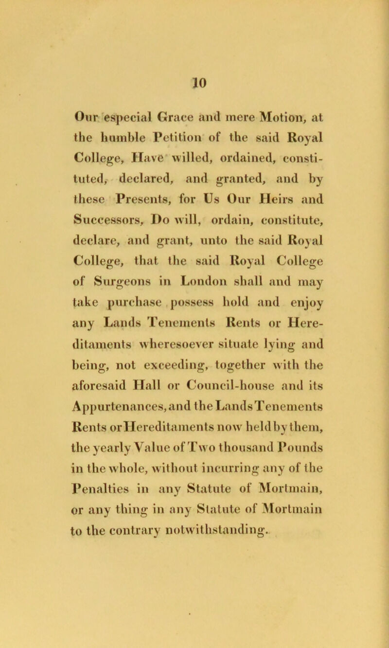 Our especial Grace and mere Motion, at the humble Petition of the said Royal College, Have willed, ordained, consti- tuted, declared, and granted, and by these Presents, for Us Our Heirs and Successors, Do will, ordain, constitute, declare, and grant, unto the said Royal College, that the said Royal College of Surgeons in London shall and may take purchase possess hold and enjoy any Lands Tenements Rents or Here- ditaments wheresoever situate lying and being, not exceeding, together with the aforesaid Hall or Council-house and its Appurtenances, and the Lands Tenements Rents or Hereditaments now7 held by them, the yearly Value of Tw o thousand Pounds in the whole, without incurring any of the Penalties in any Statute of Mortmain, or any thing in any Statute of Mortmain to the contrary notwithstanding.