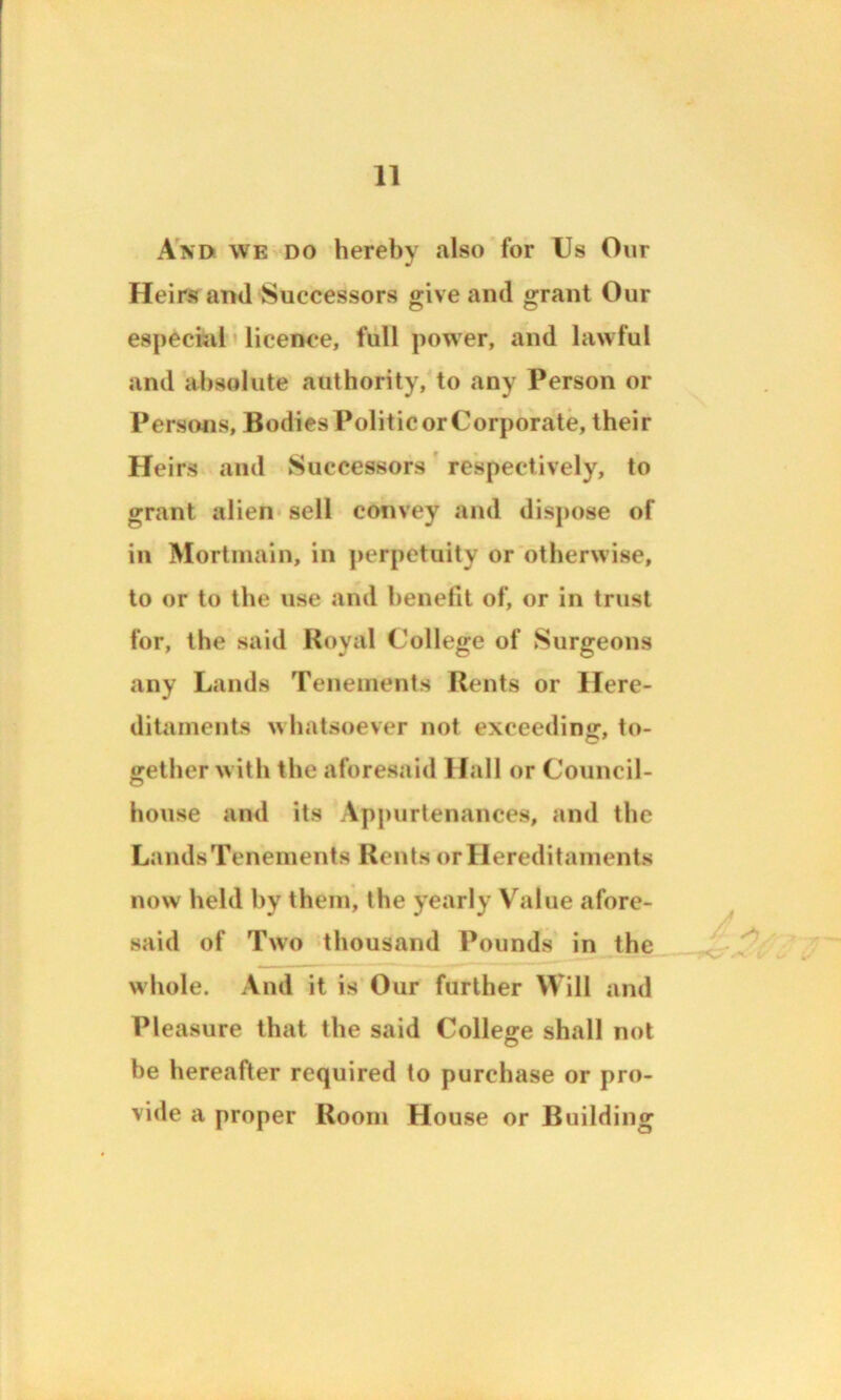 And we do hereby also for Us Our Heirs and Successors give and grant Our especial licence, full power, and lawful and absolute authority, to any Person or Persons, Bodies Politic or Corporate, their Heirs and Successors respectively, to grant alien sell convey and dispose of in Mortmain, in perpetuity or otherwise, to or to the use and benefit of, or in trust for, the said Royal College of Surgeons any Lands Tenements Rents or Here- ditaments whatsoever not exceeding, to- gether with the aforesaid Hall or Council- house and its Appurtenances, and the Lands Tenements Rents or Hereditaments now held by them, the yearly Value afore- said of Two thousand Pounds in the whole. And it is Our further Will and Pleasure that the said College shall not he hereafter required to purchase or pro- vide a proper Room House or Building