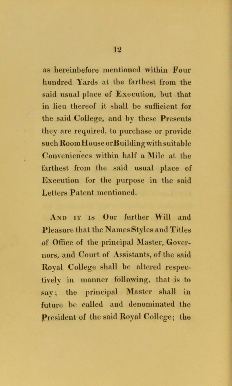 v> as hereinbefore mentioned within Four hundred Yards at the farthest from the said usual place of Execution, but that in lieu thereof it shall he sufficient for the said College, and by these Presents they are required, to purchase or provide such RoomHouse orBuilding with suitable Conveniences within half a Mile at the farthest from the said usual place of Execution for the purpose in the said Letters Patent mentioned. And it is Our further Will and Pleasure that the Names Styles and Titles of Office of the principal Master, Gover- nors, and Court of Assistants, of the said Royal College shall be altered respec- tively in manner following, that is to say; the principal Master shall in future be called and denominated the President of the said Royal College; the