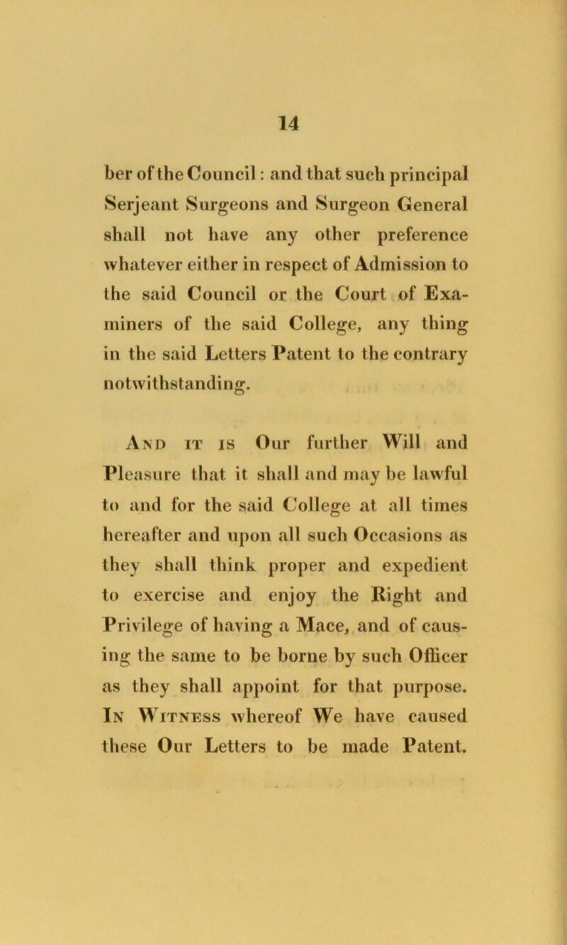ber of the Council: and that such principal Serjeant Surgeons and Surgeon General shall not have any other preference whatever either in respect of Admission to the said Council or the Court of Exa- miners of the said College, any thing in the said Letters Patent to the contrary notwithstanding. And it is Our further Will and Pleasure that it shall and maybe lawful to and for the said College at all times hereafter and upon all such Occasions as they shall think proper and expedient to exercise and enjoy the Right and Privilege of having a Mace, and of caus- ing the same to be borne by such Officer as they shall appoint for that purpose. In Witness whereof We have caused these Our Letters to be made Patent.