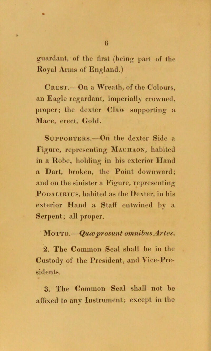 guard ant, of the first (being part of the Royal Arms of England.) Crest.—On a Wreath, of the Colours, an Eagle regardant, imperially crowned, proper; the dexter Claw supporting a Mace, erect, Gold. Supporters.—On I be dexter Side a Figure, representing Machaon, habited in a Robe, holding in his exterior Hand a Dart, broken, the Point downward; and on the sinister a Figure, representing Podalirius, habited as the Dexter, in his exterior Hand a Staff entwined by a Serpent; all proper. Motto.—Qua?prosunt omnibus Aries. 2. The Common Seal shall be in the Custody of the President, and Vice-Pre- sidents. 3. The Common Seal shall not be affixed to any Instrument; except in I be