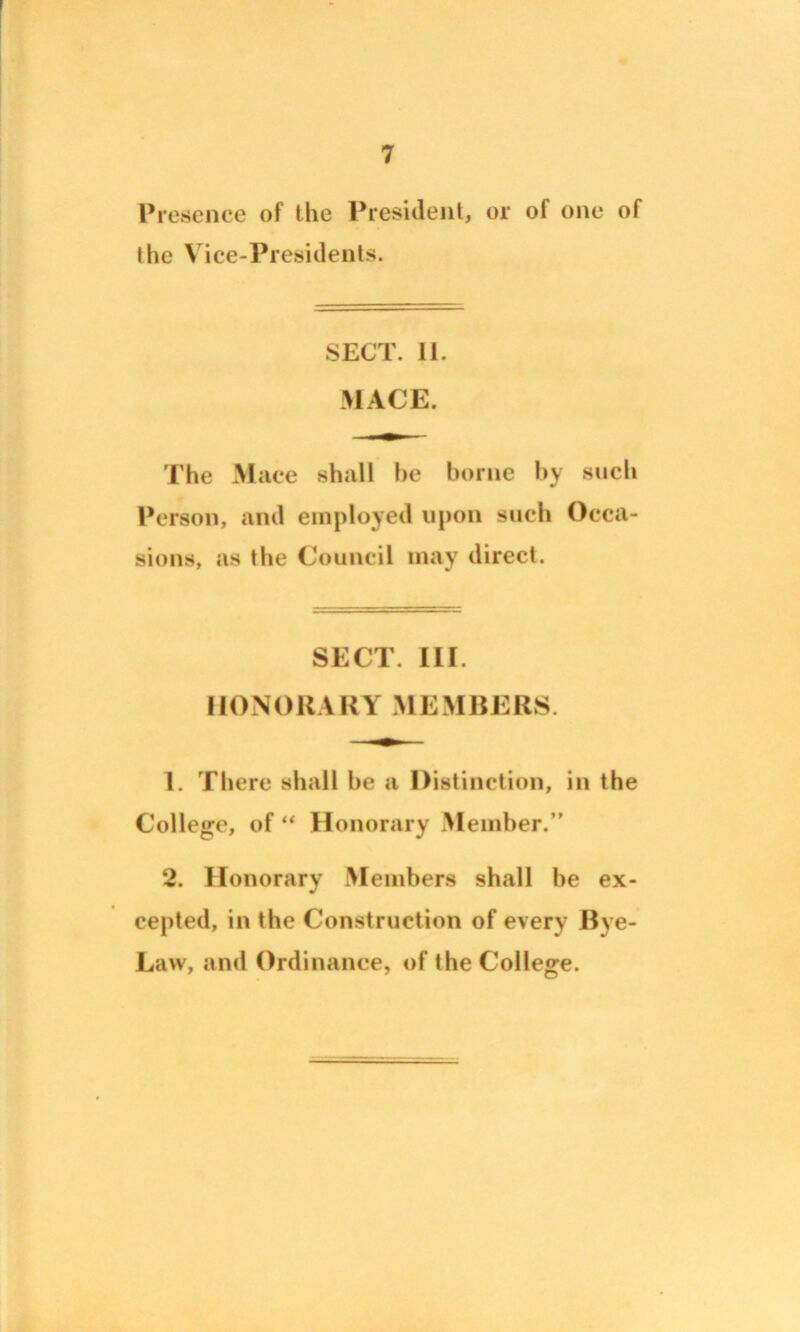 Presence of the President, or of one of the Vice-Presidents. SECT. 11. MACE. The Mace shall he borne by such Person, and employed upon such Occa- sions, as the Council may direct. SECT. III. HONORARY MEMBERS. 1. There shall he a Distinction, in the College, of “ Honorary Member.” 2. Honorary Members shall be ex- cepted, in the Construction of every Bye- Law, and Ordinance, of the College.