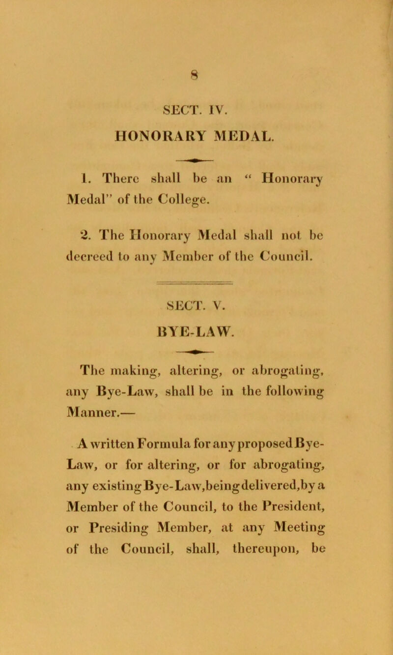 SECT. IV. HONORARY MEDAL. 1. There shall be an “ Honorary Medal” of the College. 2. The Honorary Medal shall not be decreed to any Member of the Council. SECT. V. BYE-LAW. The making, altering, or abrogating, any Bye-Law, shall be in the following Manner.— A written Formula for any proposed Bye- Law, or for altering, or for abrogating, any existing Bye-Law,being delivered,by a Member of the Council, to the President, or Presiding Member, at any Meeting of the Council, shall, thereupon, be