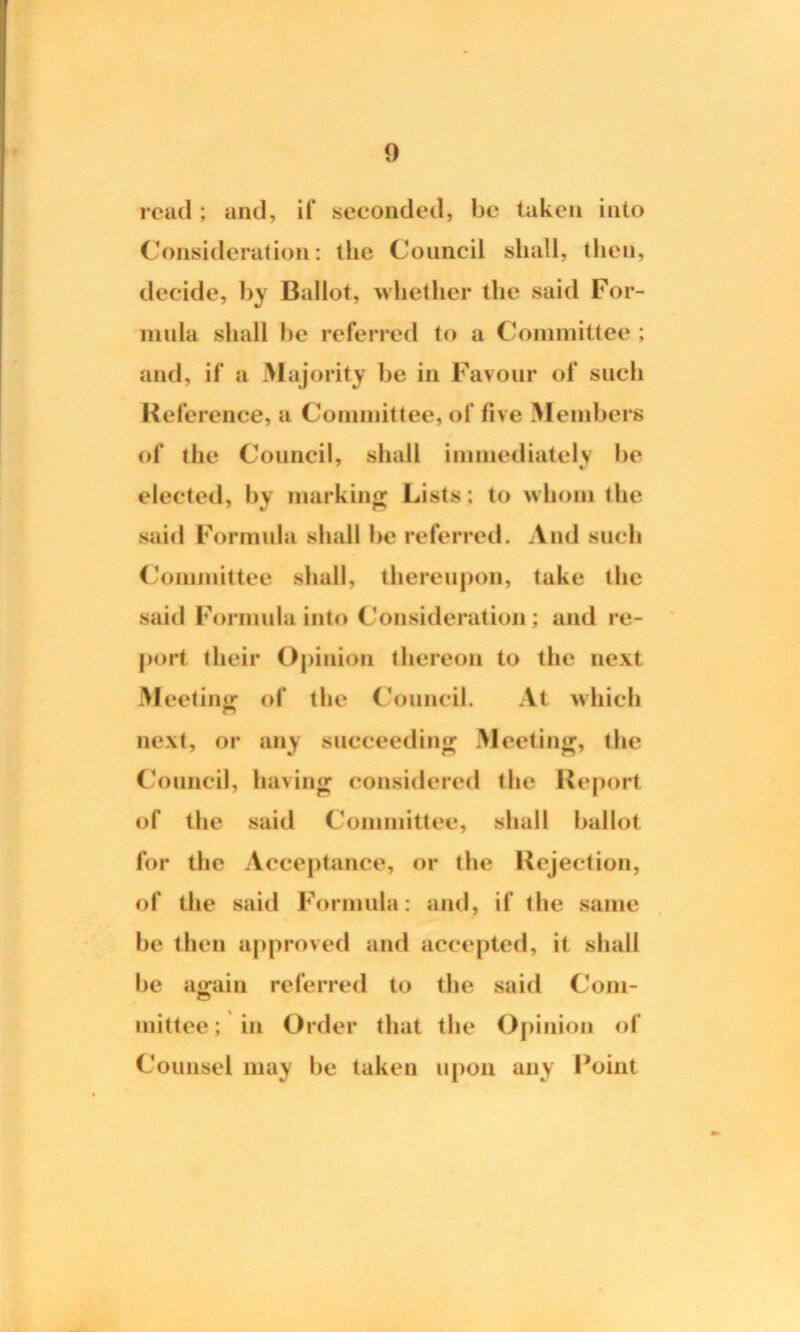 read ; and, if seconded, be taken into Consideration: the Council shall, then, decide, by Ballot, whether the said For- mula shall be referred to a Committee ; and, if a Majority be in Favour of such Reference, a Committee, of five Members of the Council, shall immediately be elected, by marking Lists; to whom the said Formula shall be referred. And such Committee shall, thereupon, take the said Formula into Consideration; and re- port their Opinion thereon to the next Meeting of the Council. At which next, or any succeeding Meeting, the Council, having considered the Report of the said Committee, shall ballot for the Acceptance, or the Rejection, of the said Formula: and, if the same be then approved and accepted, it shall be again referred to the said Com- mittee; in Order that the Opinion of Counsel may be taken upon any Point