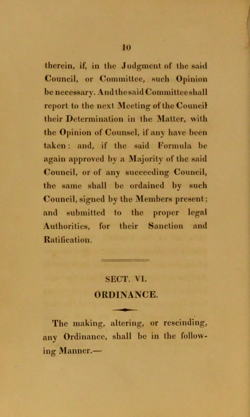 JO therein, if, in the Judgment of the said Council, or Committee, such Opinion be necessary. AndthesaidCommitteeshall report to the next Meeting of the Council their Determination in the Matter, with the Opinion of Counsel, if any have been taken: and, if the said Formula be again approved by a Majority of the said Council, or of any succeeding Council, the same shall be ordained by such Council, signed by the Members present; and submitted to the proper legal Authorities, for their Sanction and Ratification. SECT. VI. ORDINANCE. The making, altering, or rescinding, any Ordinance, shall be in the follow- ing Manner.—