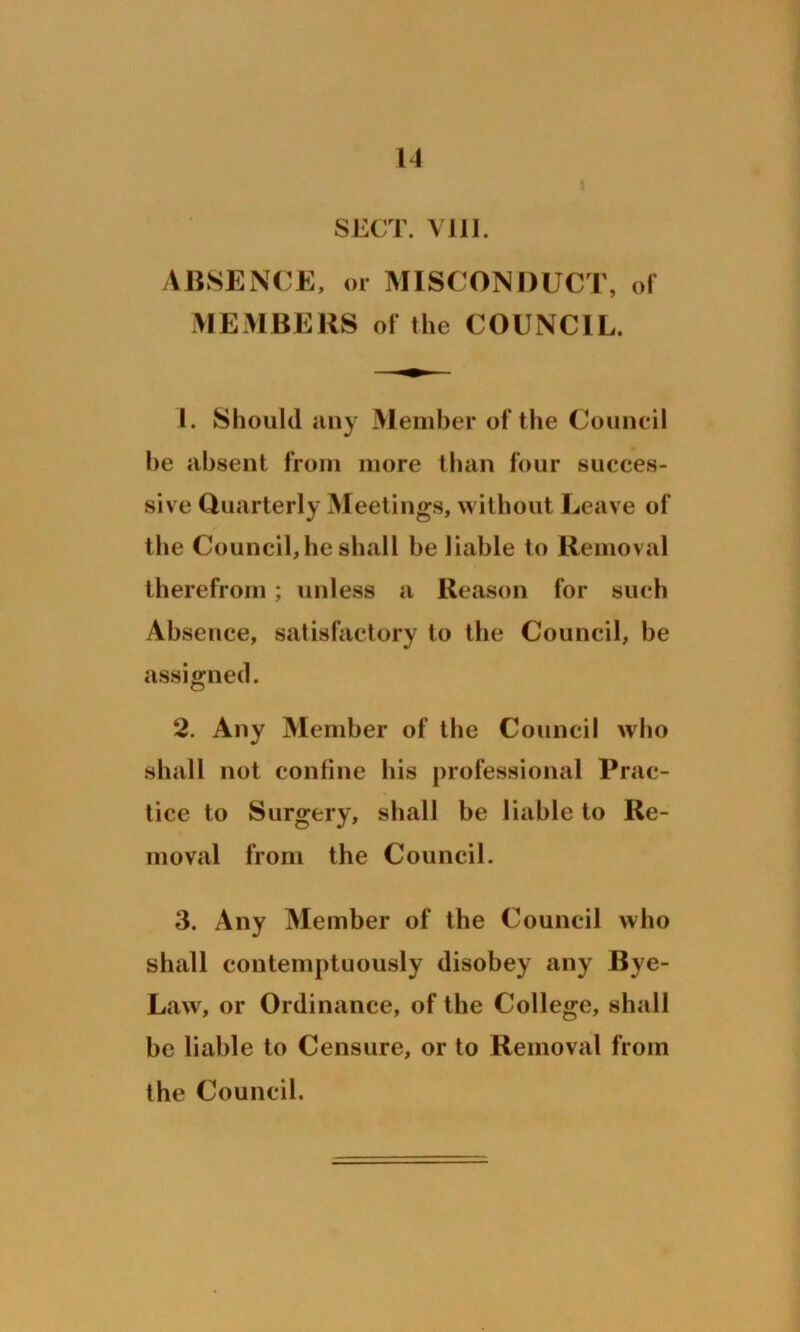SECT. Vlll. ABSENCE, or MISCONDUCT, of MEMBERS of the COUNCIL. 1. Should any Member of the Council he absent from more than four succes- sive Quarterly Meetings, without Leave of the Council, he shall he liable to Removal therefrom; unless a Reason for such Absence, satisfactory to the Council, be assigned. 2. Any Member of the Council who shall not confine his professional Prac- tice to Surgery, shall be liable to Re- moval from the Council. 3. Any Member of the Council who shall contemptuously disobey any Bye- Law, or Ordinance, of the College, shall be liable to Censure, or to Removal from the Council.