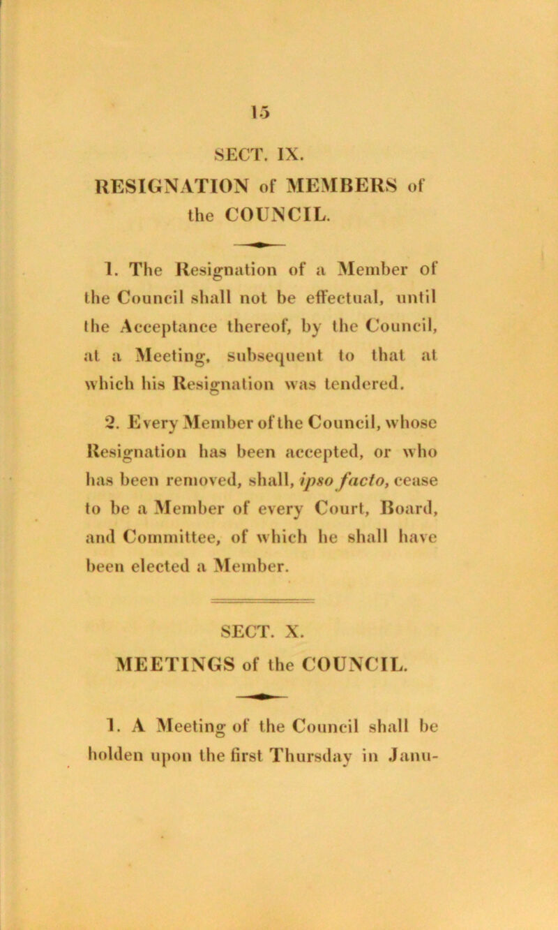 RESIGNATION of MEMBERS of the COUNCIL. 1. The Resignation of a Member of the Council shall not he effectual, until the Acceptance thereof, by the Council, at a Meeting, subsequent to that at which his Resignation was tendered. 2. Every Member of the Council, whose Resignation has been accepted, or who has been removed, shall, ipso facto, cease to be a Member of every Court, Board, and Committee, of which he shall have been elected a Member. SECT. X. MEETINGS of the COUNCIL. 1. A Meeting of the Council shall be holden upon the first Thursday in Janu-
