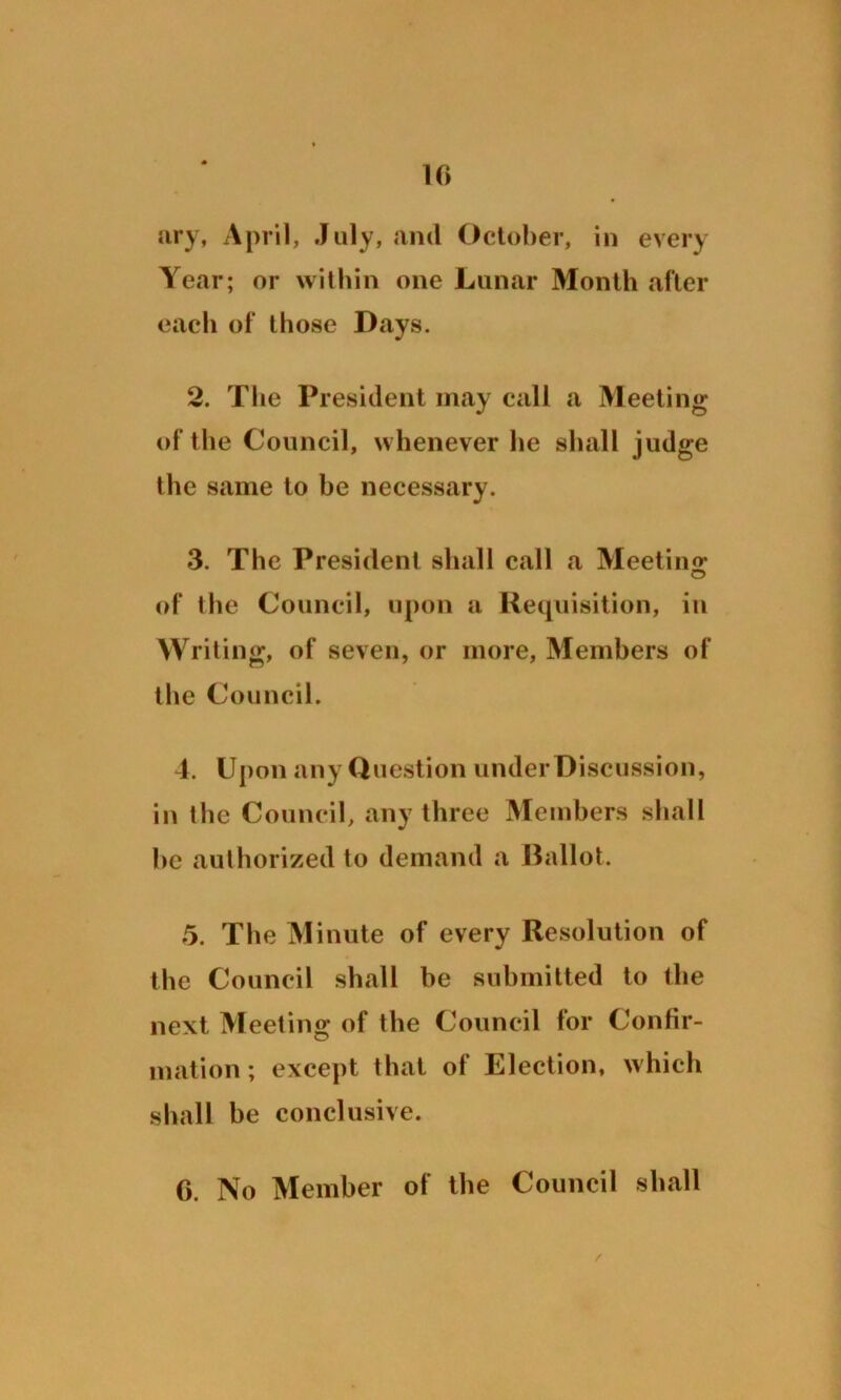 ary, April, July, and October, in every Year; or within one Lunar Month after each of those Days. 2. The President may call a Meeting of the Council, whenever he shall judge the same to he necessary. 3. The President shall call a Meeting of the Council, upon a Requisition, in Writing, of seven, or more, Members of the Council. 4. Upon any Question under Discussion, in the Council, any three Members shall he authorized to demand a Ballot. 5. The Minute of every Resolution of the Council shall he submitted to the next Meeting of the Council for Confir- mation ; except that of Election, which shall he conclusive. C. No Member of the Council shall