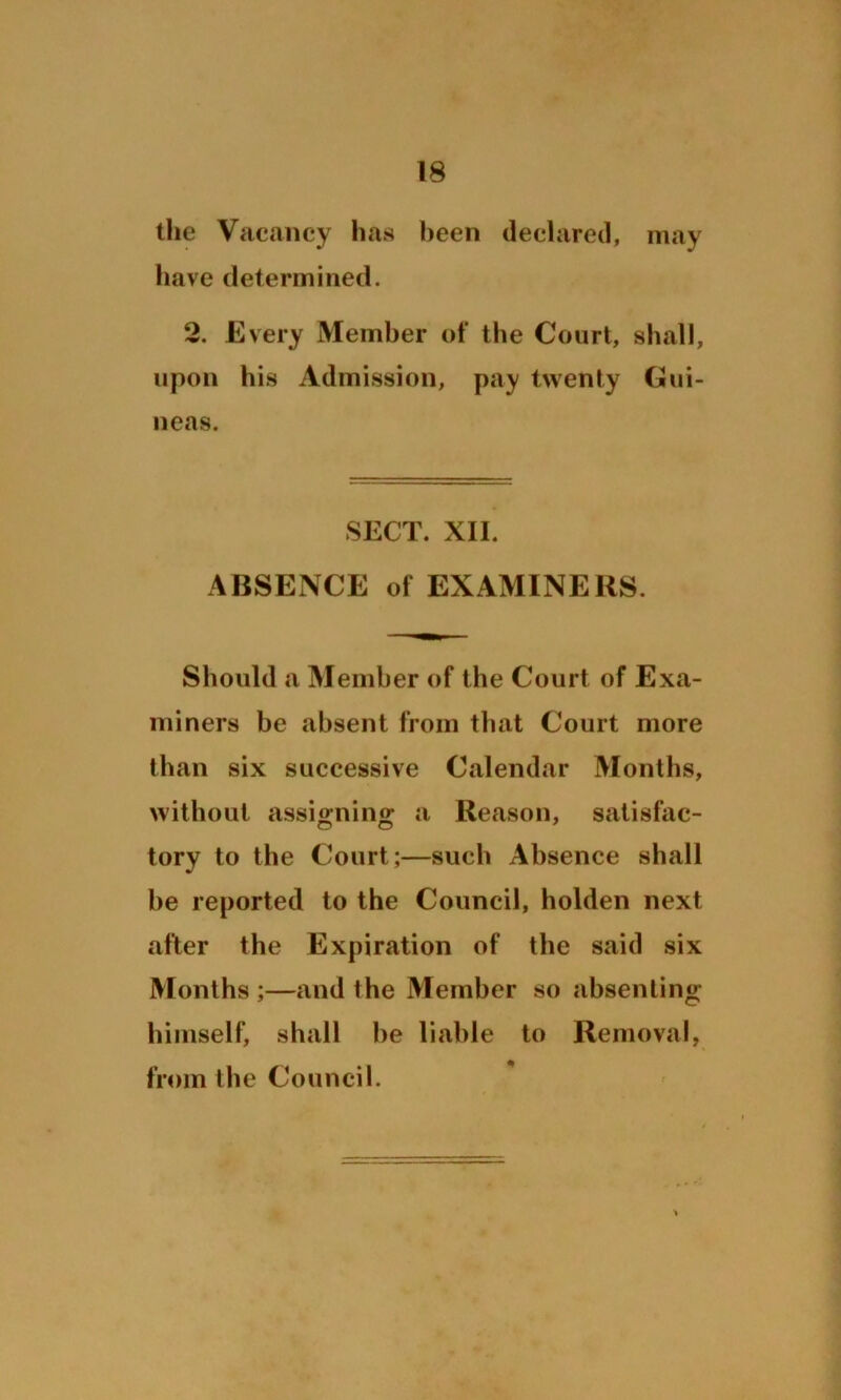 the Vacancy has been declared, may have determined. 2. Every Member of the Court, shall, upon his Admission, pay twenty Gui- neas. SECT. XII. ABSENCE of EXAMINERS. Should a Member of the Court of Exa- miners be absent from that Court more than six successive Calendar Months, without assio-nin£ a Reason, satisfac- tory to the Court;—such Absence shall he reported to the Council, holden next after the Expiration of the said six Months ;—and the Member so absenting himself, shall he liable to Removal, from the Council.