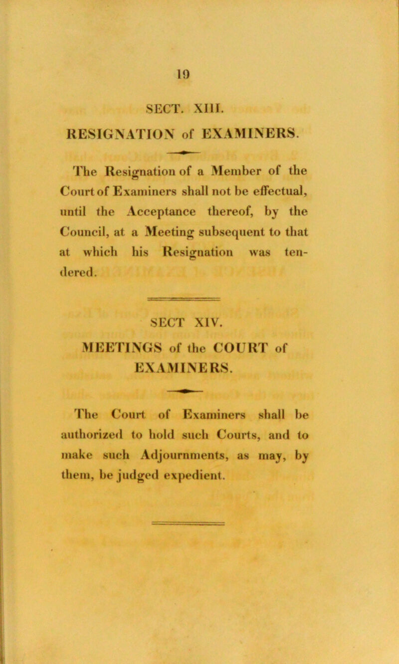 SECT. XIIf. RESIGNATION of EXAMINERS. The Resignation of a Member of the Court of Examiners shall not be effectual, until the Acceptance thereof, by the Council, at a Meeting subsequent to that at which his Resignation was ten- dered. SECT XIV. MEETINGS of the COURT of EXAMINERS. The Court, of Examiners shall be authorized to hold such Courts, and to make such Adjournments, as may, by them, be judged expedient.