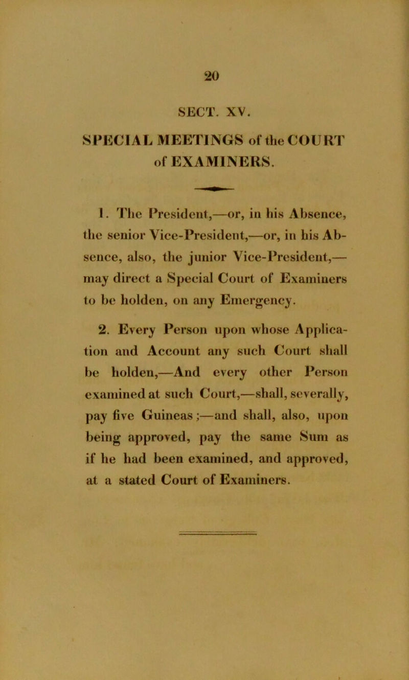 SECT. XV. SPECIAL MEETINGS of the COURT of EXAMINERS. 1. The President,—or, in liis Absence, the senior Vice-President,—or, in his Ab- sence, also, the junior Vice-President,— may direct a Special Court of Examiners to be liolden, on any Emergency. 2. Every Person upon whose Applica- tion and Account any such Court shall be holden,—And every other Person examined at such Court,—shall, severally, pay five Guineas;—and shall, also, upon being approved, pay the same Sum as if he had been examined, and approved, at a stated Court of Examiners.