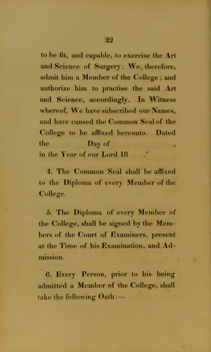 o-> to he fit, and capable, to exercise the Art and Science of Surgery : We, therefore, admit him a Member of the College ; and authorize him to practise the said Art and Science, accordingly. In Witness whereof, We have subscribed our Names, and have caused the Common Seal of the College to be affixed hereunto. Dated the Day of , in the Year of our Lord 18 4. The Common Seal shall be affixed to the Diploma of every Member of the College. 5. The Diploma of every Member of the College, shall be signed by the Mem- bers of the Court of Examiners, present at the Time of his Examination, and Ad- mission. 6. Every Person, prior to his being admitted a Member of the College, shall take the following Oath:—