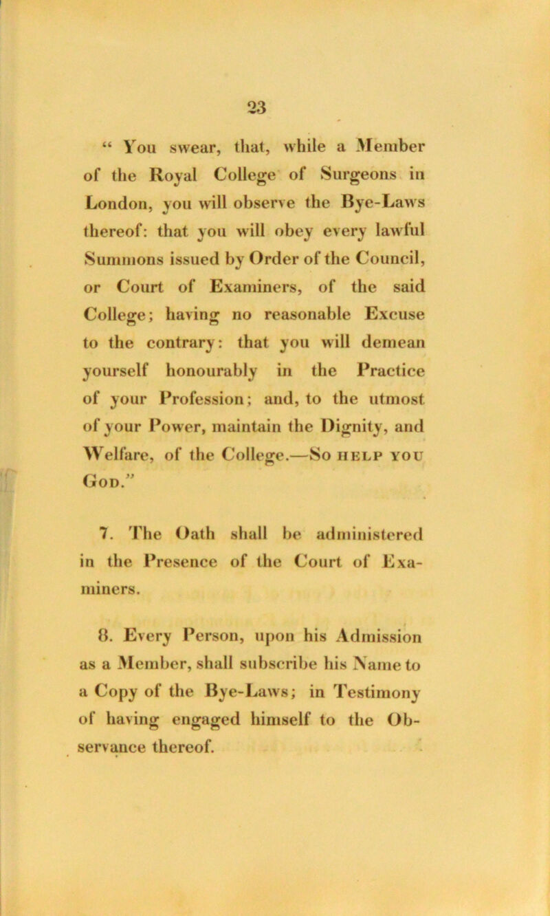 “ You swear, that, while a Member of the Royal College of Surgeons in London, von will observe the Bye-Laws thereof: that you will obey every lawful Summons issued by Order of the Council, or Court of Examiners, of the said College; having no reasonable Excuse to the contrary: that you will demean yourself honourably in the Practice of your Profession; and, to the utmost of your Power, maintain the Dignity, and Welfare, of the College.—So help you God 7. 'idle Oath shall be administered in the Presence of the Court of Exa- miners. 8. Every Person, upon his Admission as a Member, shall subscribe his Name to a Copy of the Bye-Laws; in Testimony of having engaged himself to the Ob- servance thereof.