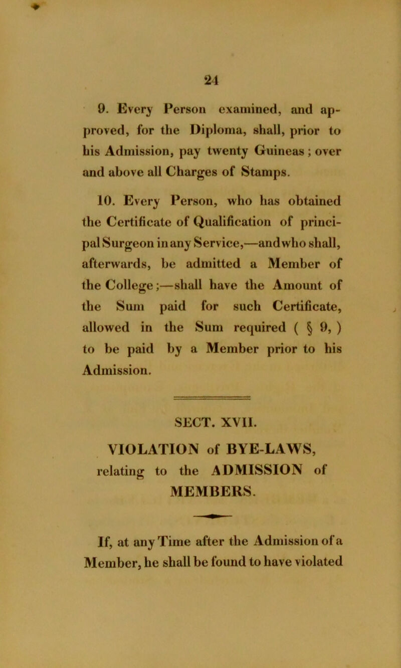 9. Every Person examined, and ap- proved, for the Diploma, shall, prior to his Admission, pay twenty Guineas; over and above all Charges of Stamps. 10. Every Person, who has obtained the Certificate of Qualification of princi- pal Surgeon in any Service,—and who shall, afterwards, be admitted a Member of the College;—shall have the Amount of the Sum paid for such Certificate, allowed in the Sum required ( § 9, ) to be paid by a Member prior to his Admission. SECT. XVII. VIOLATION of BYE-LAWS, relating to the ADMISSION of MEMBERS. If, at any Time after the Admission of a Member, he shall be found to have violated