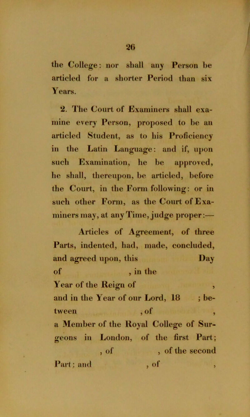 the College: nor shall any Person be articled for a shorter Period than six Years. 2. The Court of Examiners shall exa- mine every Person, proposed to he an articled Student, as to his Proficiency in the Latin Language: and if, upon such Examination, he be approved, he shall, thereupon, be articled, before the Court, in the Form following: or in such other Form, as the Court of Exa- miners may, at any Time, judge proper:— Articles of Agreement, of three Parts, indented, had, made, concluded, and agreed upon, this Day of , in the Year of the Reign of , and in the Year of our Lord, 18 ; be- tween , of , a Member of the Royal College of Sur- geons in London, of the first Part; , of , of the second , of Part; and