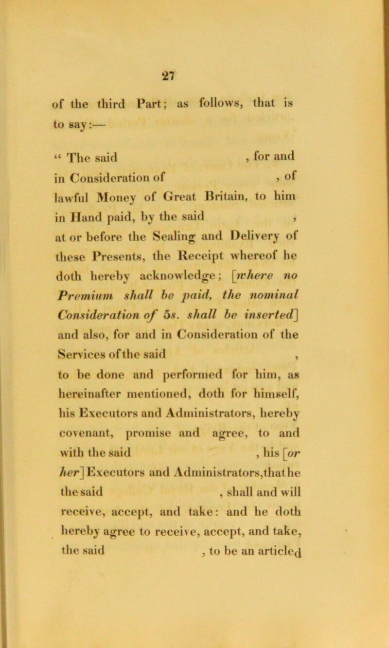 of the third Part; as follows, that is to say:— “ The said , for and in Consideration of » of lawful Money of Great Britain, to him in Hand paid, by the said , at or before the Sealing and Delivery of these Presents, the Receipt whereof he doth hereby acknowledge; [where no Premium shall he paid, the nominal Consideration of os. shall he inserted] and also, for and in Consideration of the Services of the said , to be done and performed for him, as hereinafter mentioned, doth for himself, his Executors and Administrators, hereby covenant, promise and agree, to and with the said , his [or her] Executors and Administrators,that he the said , shall and will receive, accept, and take: and he doth hereby agree to receive, accept, and take, the said , to be an articled