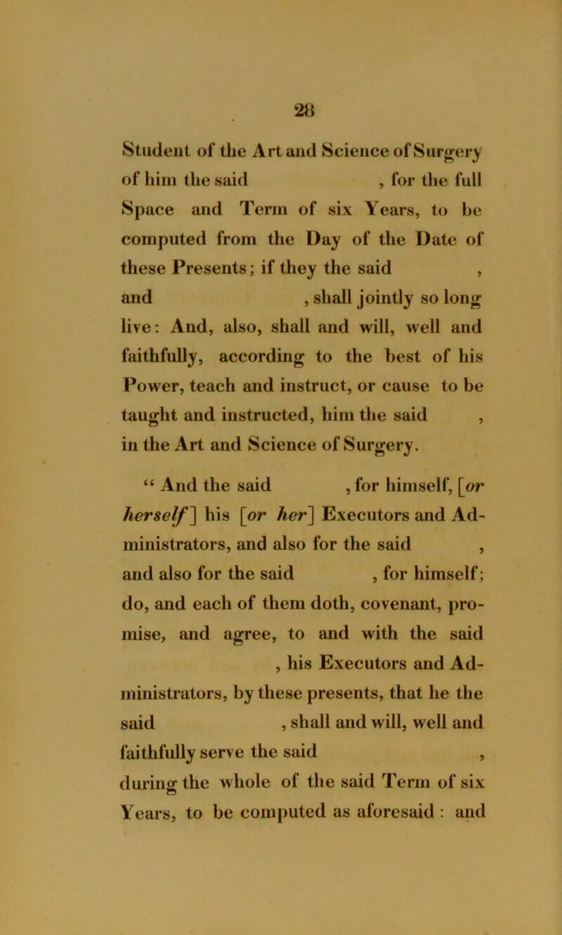 Student of the Art and Science of Surgery of him the said , for the full Space and Term of six Years, to be computed from the Day of the Date of these Presents; if they the said , and , shall jointly so long live: And, also, shall and will, well and faithfully, according to the best of his Power, teach and instruct, or cause to be taught and instructed, him the said , in the Art and Science of Surgery. “ And the said , for himself, [or herself ] his [or her] Executors and Ad- ministrators, and also for the said , and also for the said , for himself; do, and each of them doth, covenant, pro- mise, and agree, to and with the said , his Executors and Ad- ministrators, by these presents, that he the said , shall and will, well and faithfully serve the said , during the whole of the said Term of six Years, to be computed as aforesaid : and