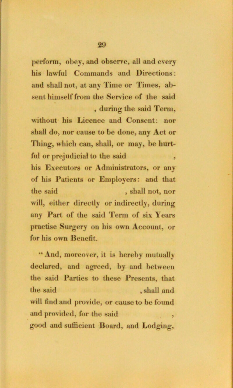 perform, obey, and observe, all and every his lawful Commands and Directions: and shall not, at any Time or Times, ab- sent himself from the Service of the said , during the said Term, without his Licence and Consent: nor shall do, nor cause to be done, any Act or Thing, which can, shall, or may, be hurt- ful or prejudicial to the said , his Executors or Administrators, or any of his Patients or Employers: and that the said , shall not, nor will, either directly or indirectly, during any Part of the said Term of six Years practise Surgery on his own Account, or for his own Benefit. “ And, moreover, it is hereby mutually declared, and agreed, by and between the said Parties to these Presents, that the said , shall and will find and provide, or cause to be found and provided, for the said , good and sufficient Board, and Lodging,