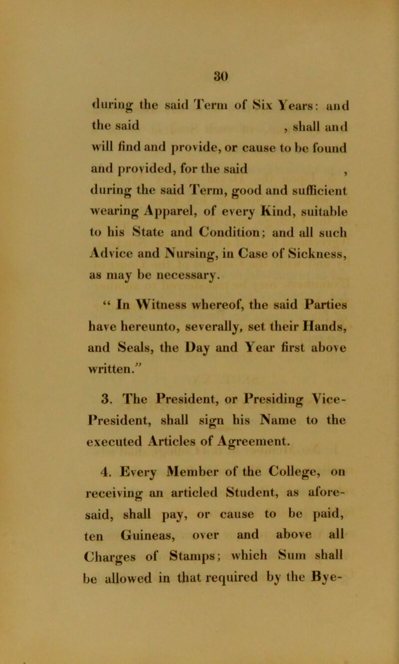 during the said Term of Six Years: and the said , shall and will find and provide, or cause to be found and provided, for the said , during the said Term, good and sufficient wearing Apparel, of every Kind, suitable to his State and Condition; and all such Advice and Nursing, in Case of Sickness, as may be necessary. “ In Witness whereof, the said Parties have hereunto, severally, set their Hands, and Seals, the Day and Year first above written/' 3. The President, or Presiding Vice- President, shall sign his Name to the executed Articles of Agreement. 4. Every Member of the College, on receiving an articled Student, as afore- said, shall pay, or cause to be paid, ten Guineas, over and above all Charges of Stamps; which Sum shall be allowed in that required by the Bye-