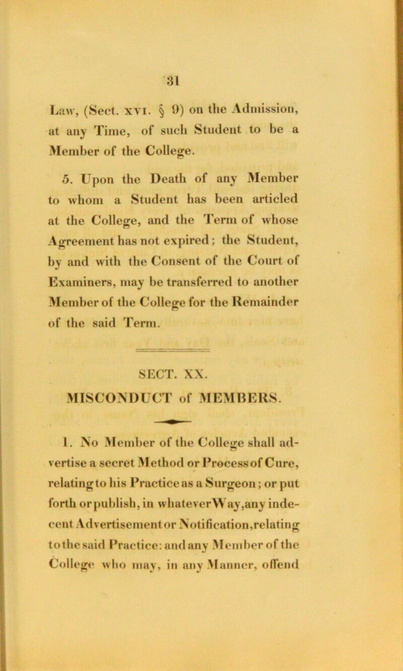 Law, (Sect. xvi. § 9) on the Admission, at any Time, of such Student to be a Member of the College. 5. Upon the Death of any Member to whom a Student has been articled at the College, and the Term of whose Agreement has not expired; the Student, by and with the Consent of the Court o( Examiners, may be transferred to another Member of the College for the Remainder of the said Term. SECT. XX. MISCONDUCT of MEMBERS. 1. No Member of the College shall ad- vertise a secret Method or Process of Cure, relating to his Practice as a Surgeon; or put forth orpublish, in vvhatever\Vay,any inde- cent Advertisement or Notification,relating to the said Practice: and any Member of the College who may, in any M anner, offend