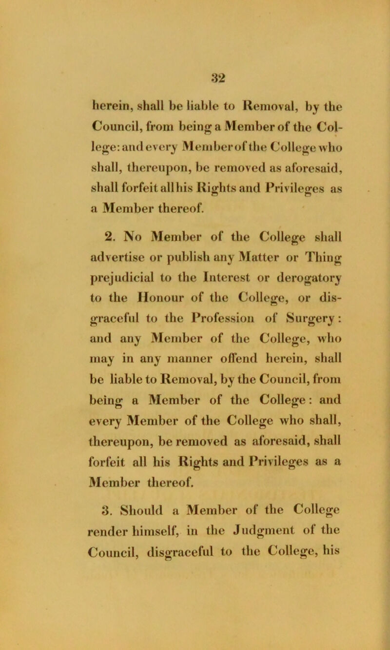 herein, shall be liable to Removal, by the Council, from being a Member of the Col- % lege: and every Memberofthe College who shall, thereupon, be removed as aforesaid, shall forfeit all his Rights and Privileges as a Member thereof. 2. No Member of the College shall advertise or publish any Matter or Thing prejudicial to the Interest or derogatory to the Honour of the College, or dis- graceful to the Profession of Surgery: and any Member of the College, who may in any manner offend herein, shall be liable to Removal, by the Council, from being a Member of the College: and every Member of the College who shall, thereupon, be removed as aforesaid, shall forfeit all his Rights and Privileges as a Member thereof. 3. Should a Member of the College render himself, in the Judgment of the Council, disgraceful to the College, bis