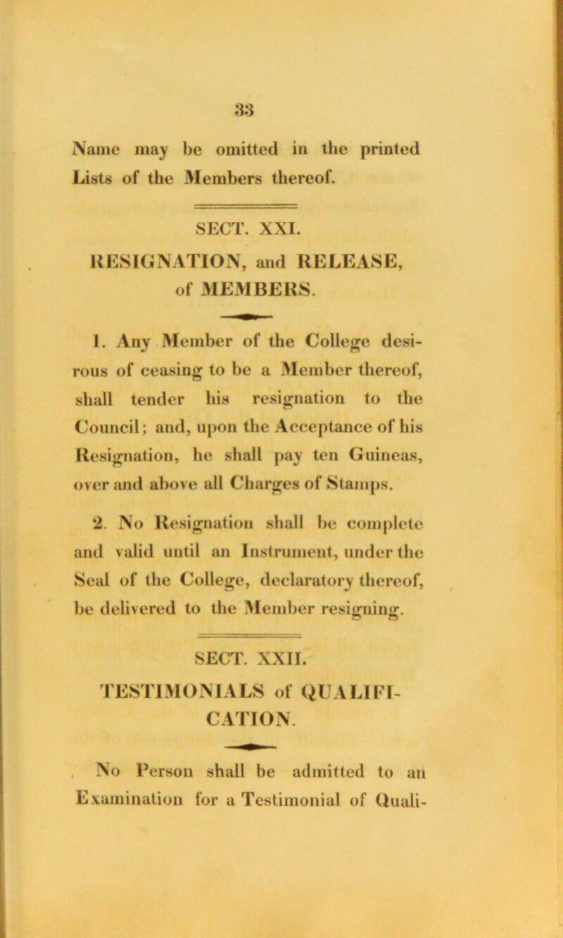 Name may be omitted in the printed Lists of the Members thereof. SECT. XXI. RESIGNATION, and RELEASE, of MEMBERS. 1. Any Member of the College desi- rous of ceasing to be a Member thereof, shall tender his resignation to the Council; and, upon the Acceptance of his Resignation, he shall pay ten Guineas, over and above all Charges of Stamps. 2. No Resignation shall be complete and valid until an Instrument, under the Seal of the College, declaratory thereof, be delivered to the Member resifmingr. SECT. XXII. TESTIMONIALS of QUALIFI- CATION. No Person shall be admitted to an Examination for a Testimonial of Quali-