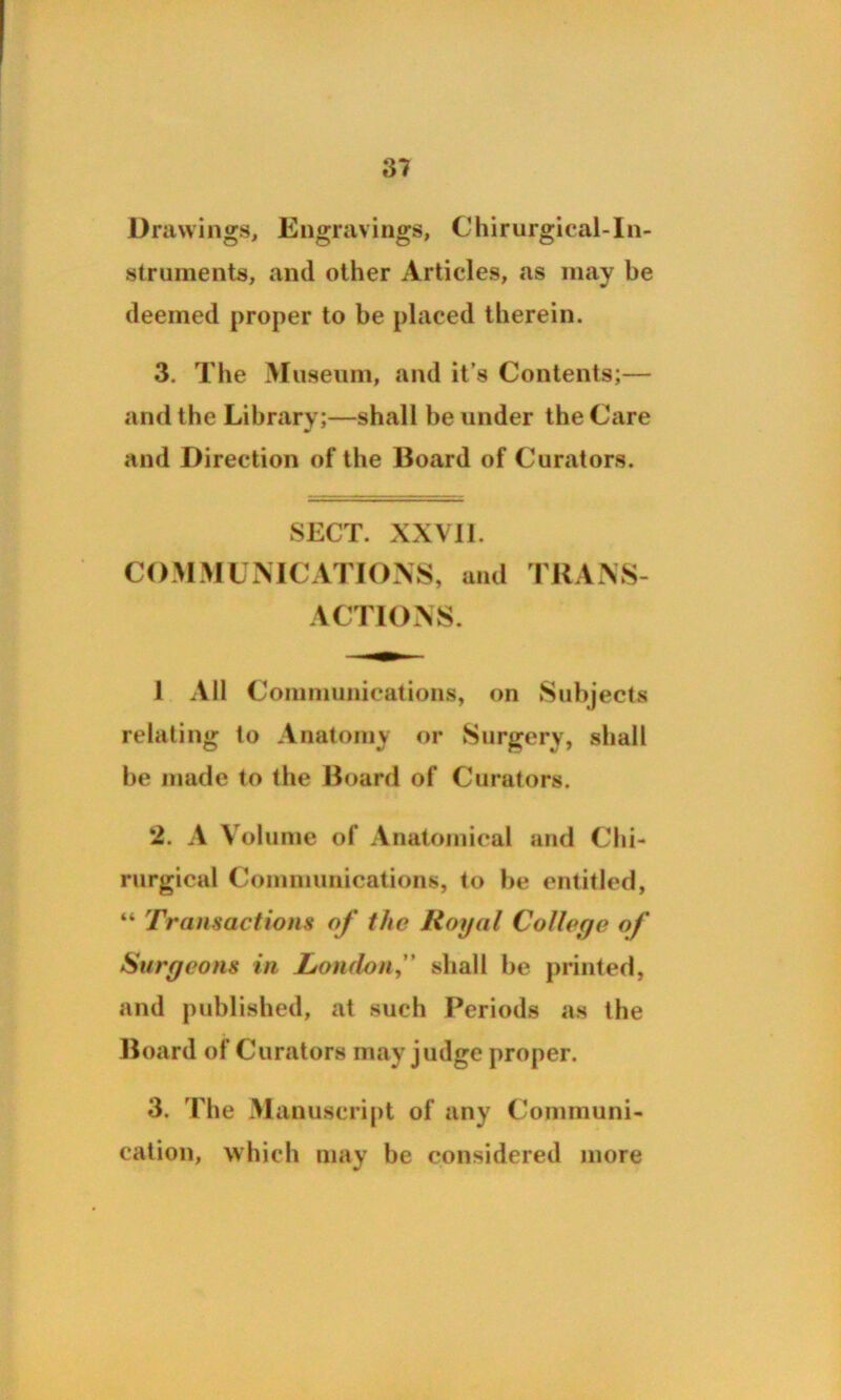 Drawings, Engravings, Chirurgical-In- struments, and other Articles, as may be deemed proper to be placed therein. 3. The Museum, and it’s Contents;— and the Library;—shall be under the Care and Direction of the Board of Curators. SECT. XXVII. COMMUNICATIONS, and TRANS- ACTIONS. 1 All Communications, on Subjects relating to Anatomy or Surgery, shall be made to the Board of Curators. 2. A Volume of Anatomical and Chi- rurgical Communications, to be entitled, “ Transactions of the Royal College of Surgeons in London, shall be printed, and published, at such Periods as the Board of Curators may judge proper. 3. The Manuscript of any Communi- cation, which may be considered more