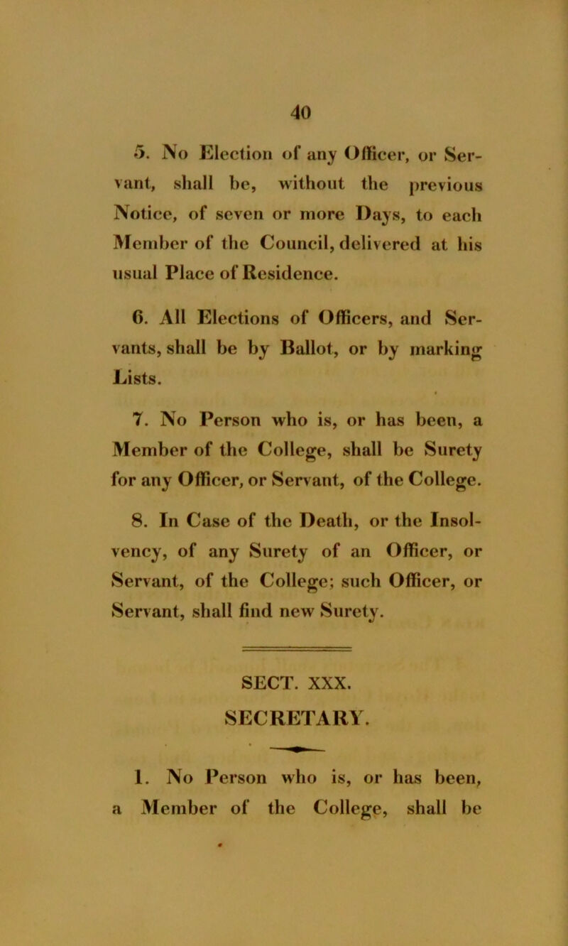 5. No Election of any Officer, or Ser- vant, shall be, without the previous Notice, of seven or more Days, to each Member of the Council, delivered at his usual Place of Residence. 6. All Elections of Officers, and Ser- vants, shall be by Ballot, or by marking Lists. « 7. No Person who is, or has been, a Member of the College, shall be Surety for any Officer, or Servant, of the College. 8. In Case of the Death, or the Insol- vency, of any Surety of an Officer, or Servant, of the College; such Officer, or Servant, shall find new Surety. SECT. XXX. SECRETARY. 1. No Person who is, or has been, a Member of the College, shall be