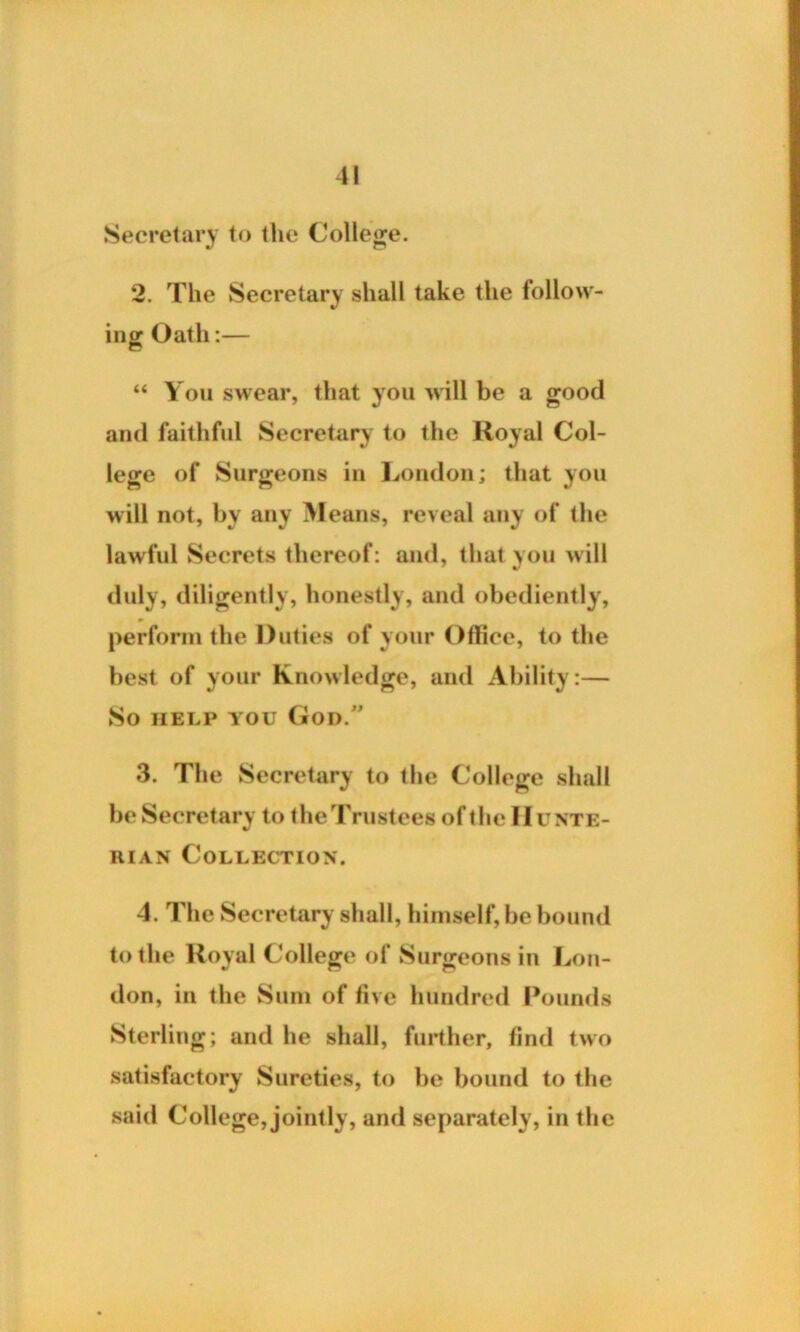 Secretary to the College. 2. The Secretary shall take the follow- ing Oath:— “ You swear, that you will be a good and faithful Secretary to the Royal Col- lege of Surgeons in London; that you will not, by any Means, reveal any of the lawful Secrets thereof: and, that you will duly, diligently, honestly, and obediently, perform the Duties of your Office, to the best of your Knowledge, and Ability:— So help you God/’ 3. The Secretary to the College shall be Secretary to the Trustees of the Hunte- rian Collection. 4. The Secretary shall, himself, be bound to the Royal College of Surgeons in Lon- don, in the Sum of five hundred Pounds Sterling; and he shall, further, find two satisfactory Sureties, to be bound to the said College, jointly, and separately, in the