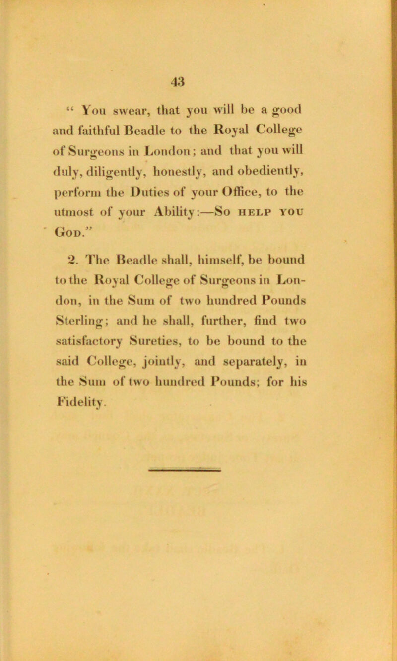 “ You swear, that you will be a good and faithful Beadle to the Royal College of Surgeons in London; and that you will duly, diligently, honestly, and obediently, perform the Duties of your Office, to the utmost of your Ability:—So help you ' God/' 2. The Beadle shall, himself, be bound to the Royal College of Surgeons in Lou- don, in the Sum of two hundred Pounds Sterling; and he shall, further, find two satisfactory Sureties, to be bound to the said College, jointly, and separately, in the Sum of two hundred Pounds; for his Fidelity.