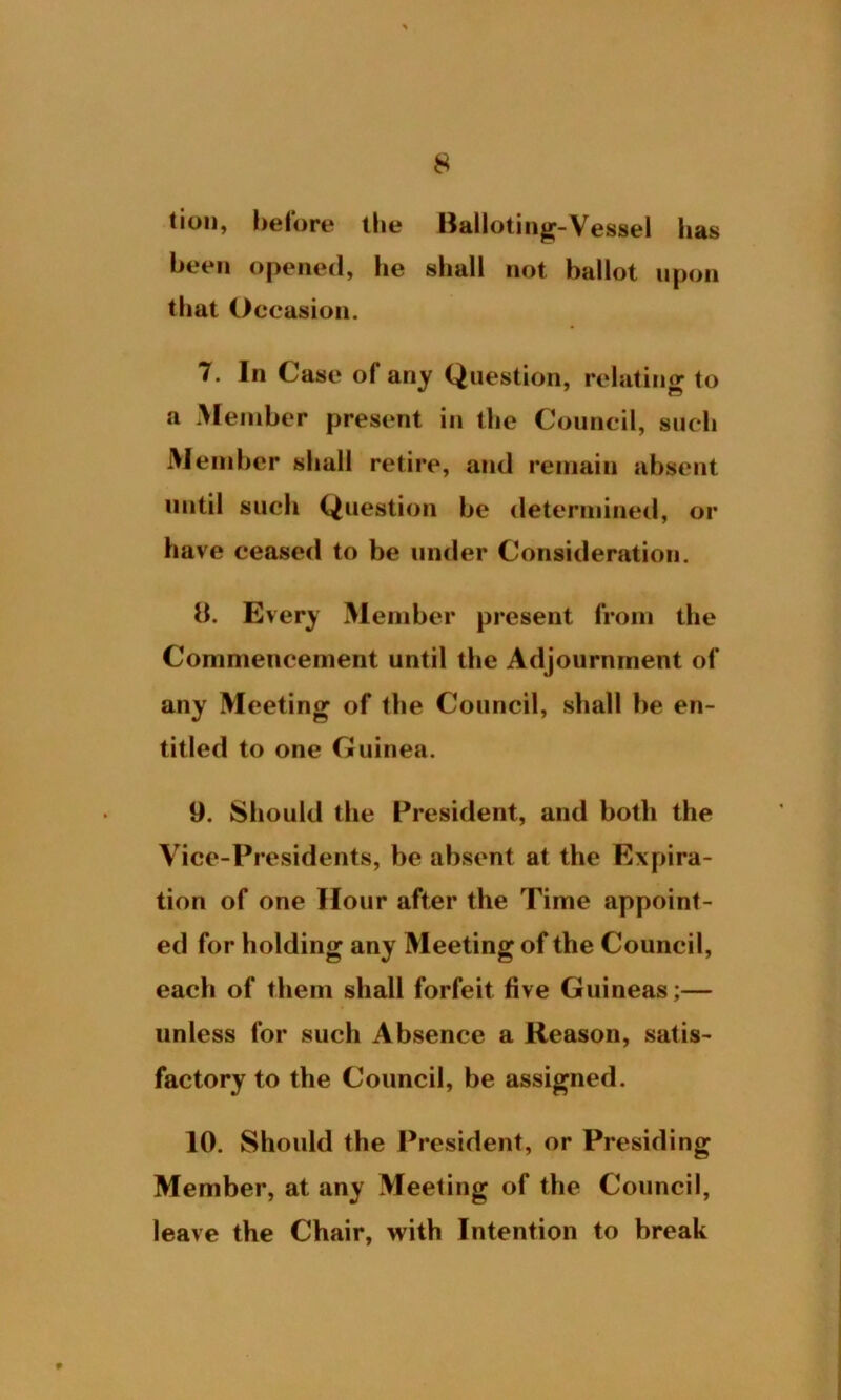 tion, before the Balloting-Vessel has been opened, he shall not ballot upon that Occasion. 7. In Case of any Question, relating to a Member present in the Council, such Member shall retire, and remain absent until such Question be determined, or have ceased to be under Consideration. 8. Every Member present from the Commencement until the Adjournment of any Meeting of the Council, shall be en- titled to one Guinea. 9. Should the President, and both the Vice-Presidents, be absent at the Expira- tion of one Hour after the Time appoint- ed for holding any Meeting of the Council, each of them shall forfeit five Guineas;— unless for such Absence a Reason, satis- factory to the Council, be assigned. 10. Should the President, or Presiding Member, at any Meeting of the Council, leave the Chair, with Intention to break