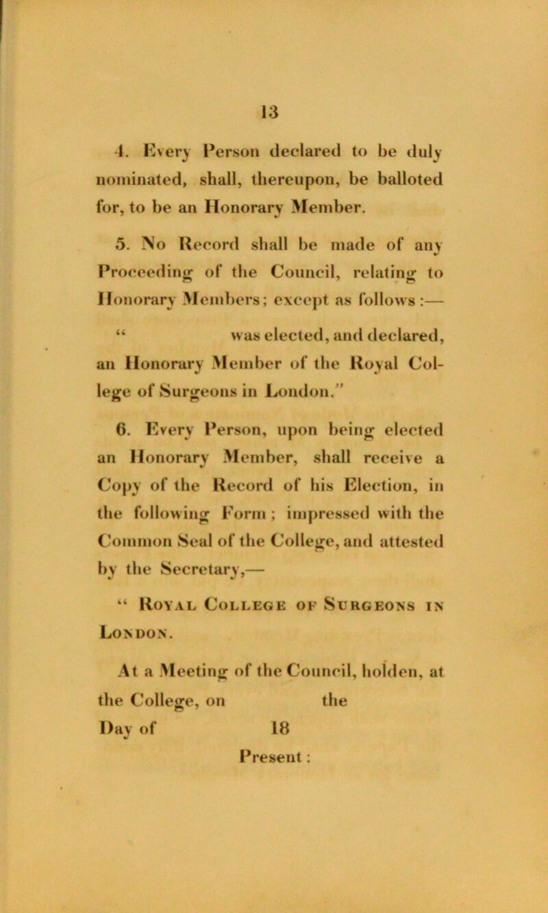 4. Every Person declared to be duly nominated, shall, thereupon, be balloted for, to be an Honorary Member. 5. No Record shall be made of any Proceeding of the Council, relating to II onorary Members; except as follows :— “ was elected, and declared, an Honorary Member of the Royal Col- lege of Surgeons in London. 6. Every Person, upon being elected an Honorary Member, shall receive a Copy of the Record of his Election, in the following Form ; impressed with the Common Seal of the College, and attested by the Secretary,— “ Royal College of Surgeons in London. At a Meeting of the Council, holdcn, at the College, on the Hay of 18 Present :